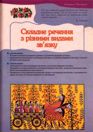 СинтаксисЛ Іунктуація
Усі ми любимо нашу співучу та дзвінку
українську мову. Та це аж ніяк не озна-
чає, що нам є чужим.и чи далекими мови
інших народів.
т
Складне речення
з різними видами
звязку
Ви ^нямимете:
основні ознаки складних речень з різними видами зв'язку;
виражальні можливості складних речень з різними видами зв'язку і синоні-
мічних конструкцій.
Ви вмітимете:
знаходити в тексті складні речення з різними видами зв'язку;
будувати складні речення з різними видами зв'язку, доцільно використову-
вати їхні виражальні можливості;
правильно розставляти розділові знаки в складних реченнях з різними ви-
дами зв'язку й обґрунтовувати їх уживання.
П. Тичина
 