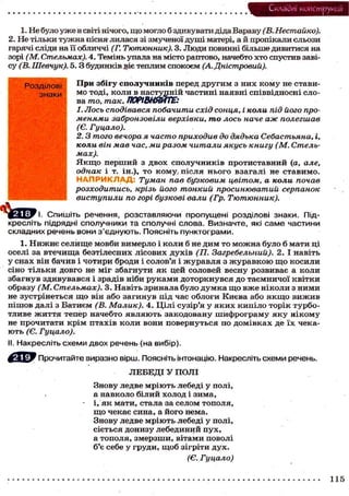 Складні конструкції
1. Не було уже в світі нічого, що могло б здивувати діда Вараву (В. Нестайко).
2. Не тільки тужна пісня лилася зі змученої душі матері, а й пропікали сльози
гарячі сліди на її обличчі (Г. Тютюнник). 3. Люди повинні більше дивитися на
зорі (М. Стельмах). 4. Темінь упала на місто раптово, начебто хто спустив заві-
су (В. Шевчук). 5 . 3 будинків jeie теплим спокоєм (А. Дністровий).
Розділові
знаки
При збігу сполучників перед другим з них кому не стави-
мо тоді, коли в наступній частині наявні співвідносні сло-
ва то, так. ПОРІВНЯЙТЕ:
1. Лось сподівався побачити схід сонця, і коли під його про-
менями забронзовіли верхівки, то лось наче аж полегшав
(Є. Гуцало).
2.3 того вечора я часто приходив до дядька Себастьяна, і,
коли він мав час, ми разом читали якусь книгу (М. Стель-
мах).
Я к щ о перший з двох сполучників протиставний (а, але,
однак і т. ін.), то кому, після нього взагалі не ставимо.
Н А П Р И К Л А Д : Туман пав бузковим цвітом, а коли почав
розходитись, крізь його тонкий просинюватий серпанок
виступили по горі бузкові вали (Гр. Тютюнник).
' Спишіть речення, розставляючи пропущені розділові знаки. Під-
кресліть підрядні сполучники та сполучні слова. Визначте, які саме частини
складних речень вони з'єднують. Поясніть пунктограми.
1. Нижнє селище мовби вимерло і коли б не дим то можна було б мати ці
оселі за втечища безтілесних лісових духів (П. Загребельний). 2. І навіть
у снах він бачив і чотири броди і солов'я і журавля з журавкою щ о косили
сіно тільки довго не міг збагнути як цей соловей весну розвиває а коли
збагнув здивувався і зрадів ніби руками доторкнувся до таємничої квітки
образу (М. Стельмах). 3. Навіть зринала було думка щ о вже ніколи з ними
не зустрінеться щ о він або загинув під час облоги Києва або я к щ о вижив
пішов далі з Батиєм (В. Малик). 4. Цілі сузір'я у яких кипіло торік турбо-
тливе життя тепер начебто являють закодовану шифрограму яку нікому
не прочитати крім птахів коли вони повернуться по домівках де їх чека-
ють (Є. Гуцало).
II. Накресліть схеми двох речень (на вибір).
Прочитайте виразно вірш. Поясніть інтонацію. Накресліть схеми речень.
ЛЕБЕДІ У ПОЛІ
Знову ледве мріють лебеді у полі,
а навколо білий холод і зима,
• і, як мати, стала за селом тополя,
щ о чекає сина, а його нема.
Знову ледве мріють лебеді у полі,
сіється донизу лебединий пух,
а тополя, змерзши, вітами поволі
б'є себе у груди, щоб зігріти дух.
(Є. Гуцало)
115
 
