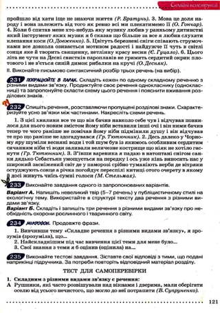 Складні конструкції
пройшло від хати іще не знаючи життя (Р. Братунь). 3. Мова це доля на-
роду і вона залежить від того як ревно всі ми плекатимемо її (О. Гончар).
4. Коли б спитав мене хто-небудь яку музику любив у ранньому дитинстві
який інструмент яких музик я б сказав щ о більше за все я любив слухати
клепання коси (О.Довженко). 5. Цвітуть березневі сніги співають струмоч-
ками все довкола озивається мотивом радості і найдужче її чуть в світлі
сонця яке й творить священну, нетлінну красу весни (Є. Гуцало). 6. Цього
літа не чути на Десні свистків пароплавів не гримить сердитий окрик пло-
тового і не в'ється синій димок рибалки на кручі (О. Десняк).
II. Виконайте письмово синтаксичний розбір трьох речень (на вибір).
ПОПРАЦЮЙТЕ В ПАРАХ. Складіть кожен по одному складному реченню з
різними видами зв'язку. Продиктуйте своє речення однокласнику (одноклас-
ниці) та запропонуйте скласти схему цього речення і пояснити вживання роз-
ділових знаків.
Спишітьречення, розставляючи пропущені розділові знаки. Схаракте-
ризуйте усно зв'язки між частинами. Накресліть схеми речень.
1. З цієї хвилини все те щ о він бачив навколо себе чув і відчував повни-
лося для нього новим змістом йому ніби вставили інші очі і він ними бачив
тепер те чого раніше не помічав йому ніби підмінили д у ш у і він відчував
те про що раніше не здогадувався (Гр. Тютюнник). 2. Десь далеко у Чорно-
му яру шуміли весняні води і той ш у м був із якимось особливим сердитим
сичанням ніби ті води заливали величезне кострище щ о ніяк не хотіло гас-
нути (Гр. Тютюнник). 3. З'ївши вареника я падаю в натоптані снігом сан-
ки дядько Себастьян умощується на передку і ось у ж е кінь виносить нас у
широкий засніжений світ де у паморозі срібно туманіють верби де вітряки
остуджують сонце а річка погойдує переспілі китиці отого очерету в якому
кивуть чиїсь сумні голоси (М. Стельмах).
Варіант А. Напишіть невеликий твір (5-7 речень) у публіцистичному стилі на
екологічну тему. Використайте в структурі тексту два речення з різними ви-
дами зв'язку.
Варіант Б. Складіть і запишіть три речення з різними видами зв'язку про не-
обхідність охорони рослинного і тваринного світу.
WМІКРОФОН. Продовжте фрази.
/
1. Вивчивши тему «Складне речення з різними видами зв'язку», я зро-
зумів (зрозуміла), що...
2. Найскладнішим під час вивчення цієї теми для мене було...
3. Свої знання з теми я б оцінив (оцінила) на...
Виконайте тестові завдання. Зіставте свої відповіді з тими, що подані
наприкінці підручника. За потреби повторіть відповідний матеріал розділу.
1. Складним з різними видами зв'язку є речення:
А Рушники, які часто розвішували над вікнами і дверима, мали оберігати
оселю від усього нечистого, що могло до неї потрапити (В. Супруненко).
Виконайте завдання одного із запропонованих варіантів.
ТЕСТ Д Л Я САМОПЕРЕВІРКИ
121
 