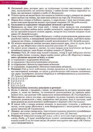 Складні конструкції
Б Липневий день догоряє десь за сутінками густих височенних дубів і
лип, палахкотить на золотих банях і сяйно-білих стінах верхівки со-
бору, що вигнався стрімко в небо (І. Багряний).
В Тільки крота не видно було: він кидався глибоко в норі з поверха на поверх
свого житла і не тямив, що воно там коїться на горі (Гр. Тютюнник).
Г Перед його очима в буйних травах, у перелісках і м і ж могутніми дере-
вами повільно бродили великі пречудові тварини (П. Загребельний).
2. Складним із сурядним і підрядним зв'язком є речення:
А Зненацька за одну ніч упав сніг, і тепер кущі лежали під холодним
блідаво-голубим небом якісь мовби затишнілі, вирізьблювалося вираз-
но на сніговій блідості кожне дерево, яскріли під сонцем широкі галя-
вини (П. Загребельний).
Б Саме тоді викінчено Софію Київську, і собор стояв рожевим дивом посе-
ред білих снігів, а невидимий християнський Бог ждав, щоб його нама-
лювали на стінах, упевнений в своїй незамінимості (II. Загребельний).
В Ці жінки виходили своїми ногами довколишні яри, ліси та луги, їм ві-
домо, де ще збереглися зовсім рідкісні рослини (Є. Гуцало).
Г На землі різні справи є, звісно, та слід твердо усім пам'ятати: не буває
нічийного крісла, лиш буває нічийна лопата (Г. Дудка).
3. Речення Там, де став явір понад плаями, знову я чую відлуння пісень:
одна верба співає ночами, друга верба співає удень (В. Марсюк) є склад-
ним з різними видами зв'язку, а саме:
А із сурядним і підрядним зв'язком;
Б із сурядним і безсполучниковим зв'язком;
В із підрядним і безсполучниковим зв'язком;
Г із сурядним, підрядним і безсполучниковим зв'язком.
4. Реченню Сніг у полі побілішав, тепер проміння не тоне в гострій млі,
що насичувала повітря, не гасне у розстелених під ногами полотнах,
що зараз нагадують молочні дзеркала й відображаються у високості...
(Є. Гуцало) відповідає схема:
А [ ] , [ ] , ( ) , [ ] , ( ).
Б [ ] , [ ] , ( ) , ( ) .
В [ ] , ( ) , ( ) •
Г [ ] , [ , ( ) , ] , ( ) .
5. Пунктуаційну помилку допущено в реченні:
А Коли є і звичаї, і традиції, і пісні, то приймаєш їх як щось цілком при-
родне, а, коли це зникає, то починаєш докопуватися до причин зник-
нення того, щ о раніше тобі здавалося незникненним (В. Голобородько).
Б Мати вірила: земля усе знає, що говорить чи думає чоловік; на самоті вона
тихенько розмовляла з нею, довіряючи свої радощі, болі й просячи, щоб
вона родила на долю всякого і роботящого і ледачого (М. Стельмах).
В Я чекав тебе з хмари рожево-ніжної, із ранкових туманів, з небесних
октав, коли думи збігалися з мли бездоріжньої і незвіданий смуток за
д у ш у смоктав (В. Симоненко).
Г Дивись: де сонце умивалось, там стільки крапель золотих кульбабиних
в траві зосталось, що й небо мружиться від них (Д. Іванов).
6. Речення Я відриваю голову від землі, а біля мене аж перехитується од
сміху Люба, у її руці погойдується чимось напакована торбинка, і ді-
вчина кладе Ті на те саме місце, до якого тиснулось моє вухо (М. Стель-
мах) складається з:
122
 
