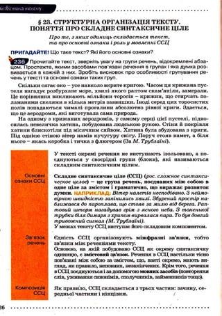 Лі'нтФістика тексту
§ 23. СТРУКТУРНА ОРГАНІЗАЦІЯ ТЕКСТУ.
ПОНЯТТЯ ПРО СКЛАДНЕ СИНТАКСИЧНЕ ЦІЛЕ
Про те, з яких одиниць складається текст,
та про основні ознаки і роль у мовленні ССЦ
ПРИГАДАЙТЕ! Що таке текст? Які його основні ознаки?
^Зс^гУ Прочитайте текст, зверніть увагу на групи речень, відокремлені абза-
цом. Простежте, якими засобами пов'язані речення в групах і яка думка роз-
вивається в кожній з них. Зробіть висновок про особливості групування ре-
чень у тексті та основні ознаки таких груп.
Скільки сягає око — усе навколо вкрите кригою. Часом ця крижана пус-
теля нагадує розбурхане море, хвилі якого раптом скам'яніли, замерзли.
Це порівняння викликають мільйони торосів - крижин, щ о стирчать по-
ламаними скелями в кілька метрів заввишки. Іноді серед цих торосистих
полів попадаються чималі прогалини абсолютно рівної криги. Здається,
щ о це аеродроми, які виготувала сама природа.
На одному з крижаних аеродромів, у самому серці цієї пустелі, підно-
силась невеличка хатина, побудована людською рукою. Стіни й покрівля
хатини блискотіли під місячним сяйвом. Хатина була збудована з криги.
Під однією стіною вітер намів кучугуру снігу. Поруч стояв намет, а біля
нього - якась коробка і тичка з флюгером (За М. Трублаїні).
У тексті окремі речення не виступають ізольовано, а по-
єднуються у своєрідні групи (блоки), які називаються
складним синтаксичним цілим.
Складне синтаксичне ціле (ССЦ) (рос. сложное синтакси-
ческое целое) — це група речень, поєднаних між собою в
одне ціле за змістом і граматично, що виражає розвиток
думки. НАПРИКЛАД: Вітер налетів несподівано. З неймо-
вірною швидкістю запінились хвилі. Збурений простір на-
ближався до пароплава, що стояв за милю від берега. Рап-
товий шторм нагадував грім з ясного неба. З тоненької
трубки біля димаря з хрипом вирвалася пара. То був довгий
тривожний сигнал (М. Трублаїні).
У межах тексту ССЦ виступає його складовим компонентом.
Єдність ССЦ організовують міжфразні зв'язки, тобто
зв'язки м і ж реченнями тексту.
Основою, на якій побудовано ССЦ як окрему синтаксичну
одиницю, є змістовий зв'язок. Речення в ССЦ настільки тісно
пов'язані між собою за змістом, що, взяті окремо, мають ви-
гляд, як правило, неповних, незакінчених. Крім того, речення
в ССЦ поєднуються і за допомогою мовних засобів (повторення
слів, уживання синонімів, сполучників, займенників тощо).
Я к правило, ССЦ складається з трьох частин: зачину, се-
редньої частини і кінцівки. (
Основні
ознаки ССЦ
Зв'язок
речень
Композиція
ССЦ
16
 