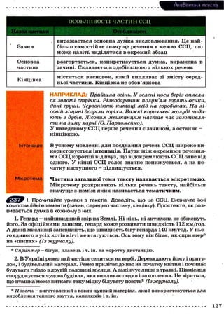 Лі'нтФістика тексту
ОСОБЛИВОСТІ ЧАСТИН ССЦ
' V * * •
Зачин
ч
виражається основна думка висловлювання. Це най-
більш самостійне значуще речення в межах ССЦ, щ о
м о ж е навіть виділятися в окремий абзац
Основна
частина
розгортається, конкретизується думка, виражена в
зачині. Складається здебільшого з кількох речень
Кінцівка
міститься висновок, який випливає зі змісту серед-
ньої частини. Кінцівка не обов'язкова
Н А П Р И К Л А Д : Прийшла осінь. У зелені коси беріз вплели-
ся золоті стрічки. Різнобарвним полум'ям горять осики,
дикі груші. Червоніють китиці ягід на горобинах. На лі-
совій ліщині дозріли горіхи. Важкі коричневі жолуді пада-
ють з дубів. Лісовим мешканцям настав час заготовля-
ти на зиму харчі (О. Пархоменко).
У наведеному ССЦ перше речення є зачином, а останнє —
кінцівкою.
В усному мовленні для поєднання речень ССЦ широко ви-
користовується інтонація. Паузи між окремими речення-
ми ССЦ коротші від пауз, щ о відокремлюють ССЦ одне від
одного. У кінці ССЦ голос значно понижується, а на по-
чатку наступного — підвищується.
Частина загальної теми тексту називається мікротемою.
Мікротему розкривають кілька речень тексту, найбільш
значуще з-поміж яких називається тематичним.
Прочитайте уривки з текстів. Доведіть, що це ССЦ. Визначте їхні
композиційні елементи (зачин, середню частину, кінцівку). Простежте, як роз-
вивається думка в кожному з них.
1. Гепард - найшвидший звір на Землі. Ні кінь, ні антилопа не обженуть
його. За офіційними даними, гепард може розвивати швидкість 112 км/год.
А деякі мисливці запевняють, що швидкість бігу гепарда 140 км/год. У ньо-
го єдиного з усіх котів кігті не втягуються. Ось тому він бігає, як спринтер*
на «шипах» (Із журналу).
* Спринтер — бігун, плавець і т. ін. на коротку дистанцію.
2. В Україні ремез найчастіше селиться на вербі. Дерева дають йому і приту-
лок, і будівельний матеріал. Ремез прилітає до нас на початку квітня і починає
будувати гніздо в другій половині місяця. А закінчує лише в травні. Півмісяця
споруджується чудова будівля, яка викликає подив і захоплення. Не віриться,
що пташка може виткати таку міцну білувату повсть* (Із журналу). 1
* Повсть - виготовлений з вовни цупкий матеріал, який використовується для
вироблення теплого взуття, капелюхів і т. ін.
Інтонація
Мікротема
127
 
