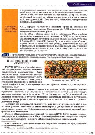 Лі'нтФістика тексту
гою на письмі виділяються окремі думки, частини тексту,
щоб полегшити читачеві сприйняття висловлювання.
Абзац надає тексту певного забарвлення. Зокрема, текст,
поділений на невеликі абзаци, справляє враження швид-
кої, напруженої дії. Повільність, гнітючість створюється
великими абзацами.
ССЦ нерідко збігається з абзацом, проте ці одиниці не
можна ототожнювати. На відміну від ССЦ, абзац не є оди-
ницею синтаксичного рівня.
Межі ССЦ і абзацу можуть і не збігатися. Так, в абзац
може бути винесене одне речення, а ССЦ - це, як прави-
ло, мінімум два речення; в одному абзаці можуть бути два
і більше ССЦ; одне ССЦ може бути винесене в два абзаци.
Проте певна залежність між розподілом тексту на абзаци
і складними синтаксичними цілими існує: чим точніше
обидві одиниці вкладаються одна в одну, тим гармонійні-
ше звучить увесь текст.
1. Прочитайте текст, визначте його тип і стиль мовлення. Якщо ви займає-
теся вишивкою, розкажіть однокласникам про одну зі своїх останніх робіт.
В И Ш И В К А К О З А Ц Ь К О Ї
С Т А Р Ш И Н И
У XVII-XVIII ст. в Україні вели-
кої популярності набула вишивка
рослинними орнаментами. Вона
виконувалася шовковими нитка-
ми, золотою і срібною сухозліткою*,
заполоччю** на вжиткових речах
козацької старшини. З-поміж цих
речей особливої уваги заслуговують простирадла, наволоки, скатертини,
рушники, одяг.
В орнаментальних схемах переважає ламана лінія, утворена довгим
зубчастим листям, з уміщеними в заглибленнях мотивами винограду,
ананаса, деревця, кетягів калини. Поширеними також були хвилясті гір-
лянди й композиції з букетів. Вишивки обрамляли прямими смужками,
повздовж яких розміщувалися трилисники, квітки, листочки, гранати,
дзвоники тощо.
Залежно від складності орнаменту, вишивки створювалися або в до-
машніх умовах, або в спеціальних майстернях, де працювали вишиваль-
ниці, ткалі, модистки. Якість виконання творів говорить про високий про-
фесіоналізм майстринь.
Велика збірка вишивки, створеної упродовж XVir-XVIII ст. для козаць-
кої старшини, зберігається в Чернігівському обласному історичному музеї
ім. В.В. Тарновського (Із книги «Вишивка козацької старшини»),
* Сухозлітка - мідний позолочений або посріблений тоненький дріт, прядений
із шовковою ниткою.
** Заполоч - різноколірні бавовняні прядені нитки.
Співвідно-
шення ССЦ
з абзацом
Вишивка др. пол. XVIII ст.
131
 