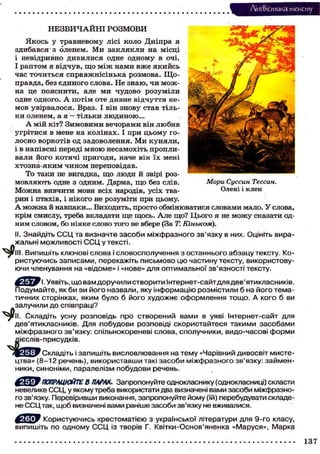 Лі'нтФістика тексту
Ч>
НЕЗВИЧАЙНІ РОЗМОВИ
Якось у травневому лісі коло Дніпра я
здибався з оленем. Ми заклякли на місці
і невідривно дивилися одне одному в очі.
І раптом я відчув, що між нами вже якийсь
час точиться справжнісінька розмова. Що-
правда, без єдиного слова. Не знаю, чи мож-
на це пояснити, але ми чудово розуміли
одне одного. А потім оте дивне відчуття не-
мов увірвалося. Враз. І він знову став тіль-
ки оленем, а я — тільки людиною...
А мій кіт? Зимовими вечорами він любив
угрітися в мене на колінах. І при цьому го-
лосно воркотів од задоволення. Ми куняли,
і в напівсні переді мною несамохіть пропли-
вали його котячі пригоди, наче він їх мені
хтозна-яким чином переповідав.
То таки не вигадка, що люди й звірі роз-
мовляють одне з одним. Дарма, що без слів.
Можна вивчити мови всіх народів, усіх тва-
рин і птахів, і нікого не розуміти при цьому.
А можна й навпаки... Виходить, просто обмінюватися словами мало. У слова,
крім смислу, треба вкладати ще щось. Але що? Цього я не можу сказати од-
ним словом, бо ніяке слово того не вбере (За Т. Кіньком).
II. Знайдіть ССЦ та визначте засоби міжфразного зв'язку в них. Оцініть вира-
жальні можливості ССЦ у тексті.
. Випишіть ключові слова і словосполучення з останнього абзацу тексту. Ко-
ристуючись записами, перекажіть письмово цю частину тексту, використову-
ючи членування на «відоме» і «нове» для оптимальної зв'язності тексту.
Мори Суссин Тессан.
Олені і клен
ч>
І. Уявіть, що вам доручили створити Інтернет-сайт для дев'ятикласників.
Подумайте, як би ви його назвали, яку інформацію розмістили б на його тема-
тичних сторінках, яким було б його художнє оформлення тощо. А кого б ви
залучили до співпраці?
Складіть усну розповідь про створений вами в уяві Інтернет-сайт для
дев'ятикласників. Для побудови розповіді скористайтеся такими засобами
міжфразного зв'язку: спільнокореневі слова, сполучники, видо-часові форми
яієслів-присудків.
Склаліть і запишіть висловлювання на тему «Чарівний дивосвіт мисте-
цтва» (8-12 речень), використавши такі засоби міжфразного зв'язку: займен-
ники, синоніми, паралелізм побудови речень.
' ПОПРАЦЮЙТЕ В ПАРАХ. Запропонуйте однокласнику (однокласниці) скласти
невелике ССЦ, у якому треба використати два визначені вами засоби міжфразно-
го зв'язку. Перевіривши виконання, запропонуйте йому (їй) перебудувати складе-
не ССЦ так, щоб визначені вами раніше засоби зв'язку не вживалися.
Користуючись хрестоматією з української літератури для 9-го класу,
випишіть по одному ССЦ із творів Г. Квітки-Основ'яненка «Маруся», Марка
137
 