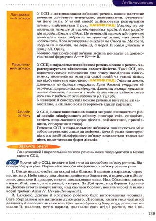 Лі'нтФістика тексту
Ланцюжко- У ССЦ з ланцюжковим зв'язком речень кожне наступне
вий зв'язок речення доповнює попереднє, розкриваючи, уточнюю-
ч и його зміст. У такий спосіб здійснюється розгортання
думки, відбувається її рух. Ялинку ми за-
позичили пізніше зі скандинавських країн. А для україн-
ців традиційним є дідух. Це останній снопик або пучечок
колосків з поля, зібраних наприкінці жнив, так званий
«обжинок». Його освячували в церкві на Спаса чи Маковія,
зберігали в коморі, на горищі, а перед Різдвом уносили в
хату (Л. Орел).
Умовно ланцюжковий зв'язок можна показати за допомо-
гою такої формули: А Б ** В.
Паралель- У ССЦ з паралельним зв'язком речень кожне з речень ха-
ний зв'язок рактеризується відносною самостійністю. Такі ССЦ ви-
користовуються переважно для опису послідовно зміню-
ваних, незалежних одна від одної подій чи таких явищ,
що відбуваються одночасно. Співала земля.
Дзюрчали по балках струмки. Гули джмелі струною ві-
олончелі, стрекотали цвіркуни. Дзвеніли комарі кришта-
левим дзвонрм, і лилися з неба блакитним сяйвом співи
весняних радісних жайворонків (3. Тулуб).
У наведеній конструкції кожне речення виступає як са-
мостійне, а спільно вони створюють єдину картину.
Засоби У ССЦ з ланцюжковим зв'язком широко вживаються різ-
зв'язку ні засоби міжфразного зв'язку (повтори слів, синоніми,
єдність видо-часових форм дієслів, займенники, прислів-
ники, сполучники тощо).
Речення ССЦ з паралельним зв'язком пов'язуються між
собою переважно лише за змістом, хоча й у цих конструк-
ціях як засіб міжфразного зв'язку вживається також єд-
ність видо-часових форм дієслів.
ЗВЕРНІТЬ УВАГУ!
Ланцюжковий і паралельний зв'язок речень може поєднуватися в межах
одного ССЦ.
Прочитайте ССЦ, визначте їхні типи за способом зв'язку речень. Від-
повідь обґрунтуйте. Порівняйте засоби міжфразного зв'язку речень у них.
1. Сонце низько стоїть на заході між білими й сизими хмарками, черво-
не, як жар. Небо внизу над лісами делікатно блакитне, а подекуди ніби зе-
лене, лиснюче й прозоре, неначе помальоване скло. Над Оболонню висять
низько білі, тонкі, аж прозорі, хмарки. За Дніпром, над борами і далеко
за Десною стоять хмари внизу, над самими борами, неначе високі й важкі
чорні гребені Альп (І. Нечуй-Левицький).
2. Важкою, довгою й копіткою роботою було виготовлення чорнила.
Зате зберігалося все написане дуже довго. Літописи, книги тисячолітньої
давності, й сьогодні читаються. Для цього брали дубову кору, довго насто-
ювали її, квасили, потім варили, доливали соки ягід і рослин, ще й ви-
139
 