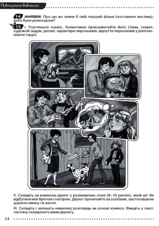 ТТо&тореИИЯ вивченого
МІКРОФОН. Про що ви зняли б свій перший фільм (поставили виставу),
якби були режисером?
Розгляньте комікс. Колективно прокоментуйте його (тема, сюжет,
художній задум, деталі, характери персонажів, відчуття персонажів у різні мо-
менти тощо).
II. Складіть за коміксом діалог у розмовному стилі (8-10 реплік), який міг би
відбутися між братом і сестрою. Діалог прочитайте за особами, застосовуючи
доречні міміку та жести.
III. Складіть і запишіть невелику розповідь на основі коміксу. Введіть у текст
частину складеного вами діалогу.
14
 