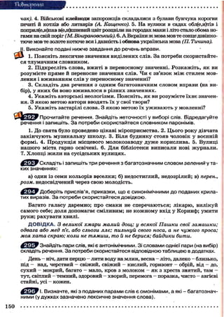Тіо&тореиня
как). 4. Військові клейноди запорожців складалися з булави бунчука корогви
печаті й котлів або литаврів (А. Кащенко). 5. На вулики в садах обл(е,и)тів і
поприл(е,и)пав в(е,и)пшевий цвіт розцвіли на городах маки і літо стало обома но-
гами на свій поріг (М. Вінграновеький). 6. А Вкраїни ж мова мов те сонце дзвінко-
тюче мов те золоте котюче вся і давність і обнова українська мова (П. Тичина).
И. Виконайте подані нижче завдання до речень вправи.
1. Поясніть лексичне значення виділених слів. За потреби скористайте-
ся тлумачним словником.
2. Підкресліть слова, вжиті в переносному значенні. Розкажіть, як ви
розумієте пряме й переносне значення слів. Чи є зв'язок між стилем мов-
лення і вживанням слів у переносному значенні?
3. Складіть два речення з одним багатозначним словом вправи (на ви-
бір), у яких би воно вживалося в різних значеннях.
4. Укажіть авторські неологізми. Поясніть, як ви розумієте їхнє значен-
ня. З якою метою автори вводять їх у свої твори?
5. Укажіть застарілі слова. З я к о ю метою їх уживають у мовленні?
^ f c ^ y Прочитайте речення. Знайдіть неточності у виборі слів. Відредагуйте
речення і запишіть. За потреби скористайтеся словником паронімів.
1. До свята було проведено цікаві міроприємства. 2. Цього року дівчата
закінчують музикальну школу. 3. Біля будинку стояв чоловік у воєнній
формі. 4. Продукція місцевого молокозаводу дуже корислива. 5. Вулиці
нашого міста гарно освічені. 6. Для бібліотеки виписали нові журнали.
7. Хлопці жили на сусідських вулицях.
' Складіть і запишіть три речення з багатозначним словом зелений у та-
ких значеннях:
а) один із семи кольорів веселки; б) недостиглий, недозрілий; в) перен.,
розм. недосвідчений через свою молодість.
'Доберіть прислів'я, приказки, що є синонімічними до поданих крила-
тих виразів. За потреби скористайтеся довідкою.
Багато галасу даремно; про смаки не сперечаються; лікарю, вилікуй
самого себе; доля допомагає сміливим; не кожному вхід у Коринф; умити
руки; рахувати хвилі.
ДОВІДКА. З великої хмари малий дощ; у всякої Пашки свої замашки;
одвага або мед п'є, або сльози ллє; пильнуй свого носа, а не чужого проса;
моя хата скраю; коли не тямиш, то й не берися; байдики бити.
' Знайдіть пари слів, які є антонімічними. Зі словами однієї пари (на вибір)
складіть речення. За потреби скористайтеся відповідною таблицею в додатках.
День - ніч, дати перцю - лити воду на млин, весна - літо, далеко - близько,
під - над, черствий - свіжий, свіжий - кислий, горизонт - обрій, від - до,
сухий - мокрий, багато - мало, кров з молоком - як з хреста знятий, там -
тут, світлий - темний, здоровий - хворий, перемога - поразка, чисто - авгієві
стайні, усі - кожен.
' І. Визначте, які з поданих парами слів є омонімами, а які - багатознач-
ними (у дужках зазначено лексичне значення слова).
150
 