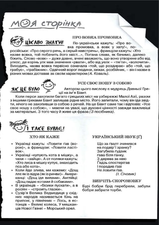СТОРІНКА
si* ПРО ВОВКА ПРОМОВКА
№ № 0 З Н А Т И *^Ої"? ґ П І К ЛВС* .<НЯ I VI! По-українськи кажуть: «Про во-
вка промовка, а вовк у хату!», по-
російськи: «Про серого речь, а серый навстречь», французи кажуть: «Хто
назве вовка, той побачить його хвіст...». Погана слава, як бачимо, далеко
біжить. Слово «вовк» - дуже давнє, вчені вважають, що воно утворене або від
улкос, де корінь улк мав значення «рвати», або від уелк- «тягти», «волочити».
Виходить, назва вовка первісно означала «той, що роздирає» або «той, що
грабує», «грабіжник». Одвічний вороглюдини, хижак, розбійник, - він і назви в
різних мовах діставав за своїм характером (А, Коваль).
Я К * Ц,£ Б У Л О
УСЕ СВОЄ НОШУ З СОБОЮ
Автором цього вислову є мудрець Давньої Гре-
ції на ім'я Біант.
Коли перси захопили багато грецьких міст на узбережжі Малої Азії, разом
з іншими греками Біант залишав рідне місто. Його запитали, чому він іде звід-
ти, нічого не захопивши із собою з речей. На це Біант саме так і відповів: «Усе
своє ношу з собою», - маючи на увазі, що духовні цінності завжди важливіші
за матеріальні. З того часу й живе ця фраза (3 посібника).
Х Т О Я К К А Ж Е
• Українці кажуть: «Ловити ґав (во-
рон)», а французи: «Ловити ласті-
вок».
• Українці «купують кота в мішку», а
чехи - «зайця». А от поляки кажуть:
«Хто лиса в мішку купує, знаходить
пса або кота».
• Коли йде злива, ми кажемо: «Дощ
ллє як із відра (як із ринви)». Амери-
канці: «Дощ іде вилами». Англійці:
«Дощ падає котами й собаками».
• В українців - «бісики пускати», а в
росіян - «строить глазки».
• Сузір'я Велика Ведмедиця у схід-
них народів називається Кінь на
припоні, у північних - Лось, в ес-
тонців - Великі колеса, У мешкан-
ців Нової Гвінеї - Морський орел.
УКРАЇНСЬКИЙ ЗВУК [Ґ]
Що за ґвалт зчинився
на подвір'ї зранку?
Загубила ґудзик
ґава біля ґанку.
З дерева за нею
Ґедзь спостерігав
І порадив ґаві
Не ловити ґав.
(І. Січовик)
ВИВЧІТЬ СКОРОМОВКУ
Бурі бобри брід перебрели, забули
бобри забрати торби.
 