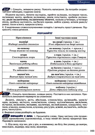 "Повторения
І. СПИШІТЬ, знімаючи риску. Поясніть написання. За потреби скорис-
тайтеся таблицею, поданою нижче.
Підняти на/сміх, бачити на/скрізь, прийти за/видна, по/перше число,
по/новому мосту, зробили по/новому, знати геть/чисто, зробити по/своє-
му, радіє по/дитячому, по/дитячому обличчі, склали у/четверо, у/четверо
вікон, зробили на/совість, на/багато краще, вийти з/дому, встати рано/в/
ранці, ішли в/ногу, вдарили в/ногу.
II. З виділеними словосполученнями складіть і запишіть прості речення. Під-
кресліть члени речення.
РОЗРІЗНЯЙТЕ!
Прислівники Інші частини мови
надворі
Надворі швидко стемніло
на дворі (прийм. + ім.)
Учні зібралися на дворі школи
по-новому
Тепер живемо по-новому
по новому (прийм. + прикм.)
Туристи пішли по новому мосту
згори
Спостерігали згори
з гори (прийм. + ім.)
Туристи спускалися з гори Говерла
, вдень
Закінчили роботу вдень
в день (прийм. 4- ім.)
Побачилися в день зустрічі
забагато
Ти забагато спиш
за багато (прийм. + числ.)
Приїхав уперше за багато років
напам'ять
Вивчив вірш напам'ять
на пам'ять (прийм. + ім.)
Бабуся скаржиться на пам'ять
найкраще
Олесь написав найкраще
найкраще (прикм.)
Олесь написав найкраще оповідання
поблизу
Поблизу розкинулися хатки
поблизу (прийм.)
Діти зібралися поблизу лісу
СПМІІІІТК ППИППІИНИКИ ЯНЯИМІМ ПМПУУ ПППТЯИТР R НМУ нягппппм Ппя-
вильність виконання перевірте за словником.
До/речі, ліво/руч, де/то, аби/куди, с/покон/віку, до/вподоби, один/в/
один, до/дому, на/глухо, коли/не/коли, з/низу, по/слов'янськи, на/в/коло,
ні/трохи, не/впинно, во/єдино, що/вечора, як/най/довше, з/роду/віку, так/
таки, з/малку, казна/коли, в/цілому, рік/у/рік, в/ночі, на/пам'ять, любо/до-
рого, часто/густо.
II. Виділені слова розберіть за будовою.
^Ш^СТИНМЙИС 8 ЯЙР>DC. і. Прочитайте слова. Одну частину слів продик-
туйте однокласнику (однокласниці), а іншу нехай він (вона) продиктує вам.
Перевірте написання.
1. Під силу, під час, рік у рік, в основному, на бігу, без упину, до завтра,
внаслідок, надміру, над силу, назавтра.
163
 