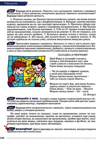 "Повторения
Відредагуйте речення. Поясніть суть допущених помилок у вживанні
сполучників. У яких реченнях сполучники доцільно замінити синонімічними?
Відредаговані речення запишіть.
1. Учитель сказав, що Дмитро пропустив багато уроків, що може погано
вплинути на успішність, щ о є неприпустимим. 2. Богдане, одягни теплішу
куртку, зважаючи на те, щ о сьогодні прохолодно. 3. Протокол зборів під-
писали всі члени комісії, одначе з окремими зауваженнями. 4. Щ о більше
працюватимеш, тим більше матимеш. 5. З 25 по 27 червня історичний му-
зей не працюватиме, позаяк зачиняється на ремонт. 6. Я к не старався, але
однак не зміг всього зробити. 7. Купатися можна тільки в місцях, я к щ о
це не заборонено. 8. Всі знали, аби купити білет, то прийти вчасно. 9. На
зустріч прийшли не тільки учні, скільки випускники минулих років.
Прочитайте виразно гумореску. Випишіть із тексту шість різних при-
йменників разом з іменниками (займенниками), з якими вони вживаються. Ви-
значте відмінок іменника (займенника). Доберіть і запишіть словосполучення,
у яких ці самі прийменники вживалися б з іменником в іншому відмінку.
З А Г А Д К А З ГЕОГРАФІЇ
Щ о б Федя в географії кохався,
пізнав у ній безмежжя чар і див
і щоб у школі з ліньками не знався,
Олесь йому загадку спорудив:
- Чи ти країну в Африці узнаєш,
в якій ріка Оранжева тече?
Назад країни назву прочитаєш —
тебе за ліньки сором обпече...
Федько по карті йде, мов крізь болото,
одразу видно: в джунглях новосел.
Олесь йому: - Таж он вона — Лесото!
Федько назад читає: - От - осел!
(Д. Білоус)
ПОПРАЦЮЙТЕ В ПАРАХ. Складіть кожен окремо словниковий диктант (
12 слів) на правила написання прийменників. Продиктуйте свій диктант одно-
класнику (однокласниці), перевірте написання.
Відредагуйте словосполучення і запишіть. Одне словосполучення (на
вибір) уведіть у складне речення.
По вині водія, пішов по справах, план по проведенню, зошит по гео-
графії, автобус по замовленню, працює по вихідних, згодився при умові,
діяли згідно наказу, не дивлячись на зауваження, зробив при житті, спіл-
куються на двох мовах, сміятися над ледарем, знатися в футболі, по тех-
нічним причинам, при будь-яких обставинах.
ПОЗМАГАЙТЕСЯ! Дайте відповіді на «веселі» запитання, використовуючи
прийменники або сполучники.
166
 