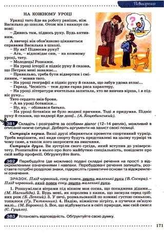 Ш >еиия
Н А КОЖНОМУ УРОЦІ
Уранці тато йде на роботу раніше, н і ж
Василько до школи. Отож він і наказує си-
нові:
- Дивись там, піднось руку. Будь актив-
ним.
А ввечері він обов'язково цікавиться
справами Василька в школі.
— Ну як? Підносив руку?
— Ага, — відповідає син, — на кожному
уроці, тату.
- Молодець! Розкажи.
- На уроці історії я підніс руку й сказав,
що Петрик мені заважає...
— Правильно, треба бути відвертим і смі-
ливим, —' мовив тато.
— На уроці географії я підніс руку й сказав, щ о забув удома атлас...
— Гаразд. Чесність - т е ж дуже гарна риса характеру.
- На уроці літератури вчителька запитала, хто не вивчив вірша, і я під-
ніс руку...
Тато сердито звів брови.
— А на уроці ботаніки...
- Ну, ну, - обізвався батько.
- На уроці ботаніки не було жодної причини. Тоді я придумав. Підніс
руку й сказав, щ о надворі йде дощ!.. (А. Коцюбинський).
Складіть і розіграйте за особами діалог (12-14 реплік), можливий в
описаній нижче ситуації. Доберіть аргументи на захист своєї позиції.
Ситуація перша. Ваші друзі збираються провести спортивний турнір.
Треба вирішити, які види спорту будуть представлені на цьому турнірі та
чому саме, а т а к о ж кого запросити на змагання.
Ситуація друга. Ви зустріли свого сусіда, який вступив до універси-
тету. Розпитайте в нього про його майбутню спеціальність, повідомте про
свій вибір професії. Обґрунтуйте його.
Перебудуйте (де можливо) подані складні речення на прості з від-
окремленими означеннями і навпаки. Перебудовані речення запишіть, роз-
ставте потрібні розділові знаки, підкресліть граматичні основи та відокремле-
ні означення.
З Р А З О К . Плід червоний, соку повен, цвить маленькі рщси (В. Сосюра). —
Плід червоний, який повен соку, рвуть маленькі рики.
1. Розшумілася вітрами під вікном моя сосна, щ о посаджена дідами...
(М. Нагнибіда). 2. Будь мені, я к королева з казки, що заснула серед сріб-
них р о ж (Б. Лепкий). 3. У печі, розмальованій по комині густою синькою,
топилося (Гр. Тютюнник). 4. Надію, ніжністю зігріту, в пучечки зв'язую
малі... (М. Боровко). 5. Все, що відбувається в світі природи, має свій смисл
(Є. Гуцало).
Установіть відповідність. Обґрунтуйте свою думку.
171
 