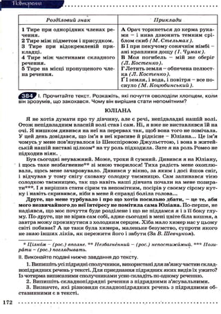 Тіо&тореиня
Розділовий знак Приклади
1 Тире при однорідних членах ре-
чення.
2 Тире м і ж підметом і присудком.
3 Тире при відокремленій при-
кладці.
4 Тире м і ж частинами складного
речення.
5 Тире на місці пропущеного чле-
на речення.
А Орач торкнеться до керма рука-
ми — і нива дзвонить темним срі-
блом скиб ( М. Стельмах ).
В І при пекучому сонячнім німбі —
ані краплини д о щ у ( І . Чумак).
В Моя погибель — мій ж е оберіг
(JI. Костенко).
Г Летить земля - обпечена пелюст-
ка (Л. Костенко).
Ґ І земля, і вода, і повітря - все по-
снуло ( М . Коцюбинський).
I. Прочитайте текст. Розкажіть, які почуття оволоділи хлопцем, коли
він зрозумів, що закохався. Чому він вирішив стати непомітним?
Ю Л І А Н А
Я не хотів думати про ту дівчину, але є речі, непідвладні нашій волі.
Отож непідвладним власній волі став і сам. Ні, я вже не виставлявся їй на
очі. Я нишком дивився на неї на перервах так, щоб вона того не помічала.
У цей день довідався, що ім'я в неї красиве й рідкісне - Юліана... Це ім'я
чомусь у мене пов'язувалося із Шекспіровою Джульеттою, і вона в житей-
ській нашій виставі цілком* на ту роль підходила. Зате я на роль Ромео не
підходив ніяк.
Був сьогодні неуважний. Може, трохи й сумний. Дивився я на Юліану,
і щось таке незбагненне** зі мною творилося! Тиха радість мене охоплю-
вала, щось мене зачаровувало. Дивився у вікно, за яким і досі йшов сніг,
і відчував у тому снігу сховану солодку таємницю. Сам запинався тією
солодкою таємницею, так щ о навіть наші дівчата почали на мене позира-
ти***. І я вирішив стати сірим та непомітним, посірів у своєму сірому кут-
ку і навіть скривився, ніби в мене й справді боліла голова...
Друге, що мене турбувало і про що хотів посильно дбати, — це те, аби
мого незвичайного до неї інтересу не помітила сама Юліана. По-перше, не
надіявся, щ о моє почуття буде розділене і щ о не піддамся я і з її боку глу-
му. По-друге, ще не вірив сам собі, адже сьогодні в мені цвіте біла вишня, а
завтра м о ж у прокинутися з холодним серцем. Хіба мало химер нас у цьому
світі побиває? А це таки була химера, маленьке безумство, супроти якого
не знаю інших ліків, як пережити його і забути (За В. Шевчуком).
* Цілком - (рос.) вполне. ** Незбагненний — (рос.) непостижимый. *** Пози-
рати - (рос.) поглядывать.
II. Виконайте подані нижче завдання до тексту.
1. Випишіть усі підрядні сполучники, використані для зв'язку частин склад-
нопідрядних речень у тексті. Для приєднання підрядних яких видів їх ужито?
Із чотирма виписаними сполучниками усно складіть по одному реченню.
2. Випишіть складнопідрядні речення з підрядними з'ясувальними.
3. Визначте, які різновиди складнопідрядних речень з підрядними об-
ставинними є в тексті.
172
 