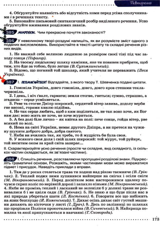 ТІо&тореИИЯ
4. Обґрунтуйте наявність або відсутність коми перед усіма сполучника-
ми і в реченнях тексту. *
5. Виконайте письмовий синтаксичний розбір виділеного речення. Усно
обґрунтуйте вживання розділових знаків.
^ctefcy МІКРОФОН. Чим прекрасне почуття закоханості?
И ч ч - ш
у Ц і У У невеликому творі-роздумі напишіть, як ви розумієте зміст одного з
поданих висловлювань. Використайте в тексті цитату та складні речення різ-
них видів.
1. Не вважай себе великою людиною за розміром своєї тіні під час за-
ходу сонця (Піфагор).
2. На твоєму людському ш л я х у каміння, яке ти повинен прибрати, щоб
тим, хто йде за тобою, було легше (В. Сухомлинський).
3. Відомо, щ о поганий той школяр, який учителя не переважить (Леся
ка).
І. ПОЗМАГАЙТЕСЯ'. Відгадайте, з якого твору Т. Шевченка подані цитати.
1. Гомоніла Україна, довго гомоніла, довго, довго кров степами текла-
червоніла.
2.1 день, і ніч ґвалт, гармати; земля стогне, гнеться; сумно, страшно, а
згадаєш - серце усміхнеться.
3. Реве та стогне Дніпр широкий, сердитий вітер завива, додолу верби
гне високі, горами хвилю підійма.
4. Не так серце любить, щ о б з ким поділиться, не так воно хоче, я к Бог
нам дає: воно ж и т ь не хоче, не хоче журиться.
5. А без долі біле личко — я к квітка на полі: пече сонце, гойда вітер, рве
всякий по волі.
6. Нема на світі України, немає другого Дніпра, а ви претеся на ч у ж и -
ну шукати доброго добра, добра святого.
7. Якби ви вчились так, я к треба, то й мудрість би була своя.
8. У всякого своя доля і свій шлях широкий: той мурує, той руйнує,
той неситим оком за край світа зазирає...
II. Схарактеризуйте усно речення (просте чи складне, вид складного, із скіль-
кох частин складається, як зв'язані частини).
^ Я Ї Т ї У І. Спишіть речення, розставляючи пропущені розділові знаки. Підкрес-
літь граматичні основи, Розкажіть, якими частинами мови може виражатися
підмет і присудок. Наведіть приклади з вправи.
1. Там де у росах стелеться трава ти ходиш над рікою таємниче (В. Грін-
чак). 2. Теплий подих зими зупинився найперше на снігах і осіли сніги
(М. Вінграновський). 3. Перед досвітком вовк насторожився здалеку по-
чувся скрип коліс по нерівній дорозі і запахло кіньми (М. Вінграновський).
4. Якби не промінь, теплий і ласкавий не зеленіли б у долині трави не роз-
вивалися б і не цвіли сади (В. Грінчак). 5. Не знаю я щ о буде після нас в
які природа убереться шати (Л. Костенко). 6. Говорити все щ о набіжить
на язик безглуздо (Я. Коменський). 7. Дихає осінь дихає світ густий маши-
ни дихають по кісточки у листі (І. Драч). 8. Десь по залізниці по ш л я х а х
щ о прорізали Полісся прокотилася війна (В. Сичевський). 9. Найкраща по-
милка та якої припускаються в навчанні (Г. Сковорода).
 