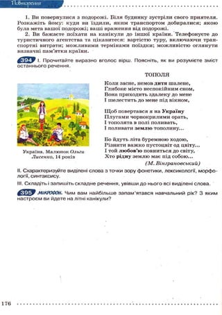"Повторения
1. Ви повернулися з подорожі. Біля будинку зустріли свого приятеля.
Розкажіть йому: куди ви їздили, яким транспортом добиралися; я к о ю
була мета вашої подорожі; ваші враження від подорожі.
2. Ви бажаєте поїхати на канікули до іншої країни. Телефонуєте до
туристичного агентства та цікавитеся: вартістю туру, включаючи тран-
спортні витрати; можливими термінами поїздки; можливістю оглянути
визначні пам'ятки країни.
І. Прочитайте виразно вголос вірш. Поясніть, як ви розумієте зміст
останнього речення.
ТОПОЛЯ
Коли засне, немов дитя шалене,
Глибоке місто неспокійним сном,
Вона приходить здалеку до мене
І шелестить до мене під вікном,
Щ о б повертався я на Україну
Плугами чорнокрилими орать,
І тополята в полі поливать,
І поливати з е м л ю тополину...
Бо йдуть літа буремною ходою,
Різнити важко пустоцвіт од цвіту...
І той л ю б о в ' ю повниться до світу,
Х т о рідну землю має під собою...
(М. Вінграновський)
II. Схарактеризуйте виділені слова з точки зору фонетики, лексикології, морфо-
логії, синтаксису.
III. Складіть і запишіть складне речення, увівши до нього всі виділені слова.
МІКРОФОН. Чим вам найбільше запам'ятався навчальний рік? З яким
настроєм ви йдете на літні канікули?
Україна. Малюнок Ольги
Лисенко, 14 років
176
 