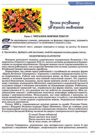 3& яз^ого мо&леиия
У р о к и р о з & и т к у
Урок 1. ЧИТАННЯ МОВЧКИ ТЕКСТУ
^ Щ р Р За відповідною схемою, уміщеною на форзаці підручника, розкажіть
про види мовленнєвої діяльності та особливості кожного з них.
І. Прогляньте текст, швидко знаходячи в ньому: а) цитату; б) власні
назви.
ІІ. Прочитайте. Доберіть свій заголовок, який би виражав основну думку тексту.
Завдяки діяльності відомих українських підприємців Яхненків і Си-
миренків в Україні у середині X I X ст. почало активно розвиватися буряко-
сіяння та цукрове виробництво. Цукрові заводи стали годувальниками со-
тень тисяч робітників, там учорашні безземельні селяни з різних куточків
Російської імперії знаходили заробіток.
Характерно, щ о умови праці робітників і службовців на заводах фірми
«Брати Яхненки—Симиренко» порівняно з іншими підприємствами суттє-
во відрізнялися. Робота там оплачувалася вище, не була такою виснаж-
ливою, а к о ж н и й працівник мав певний соціальний захист. Усі користу-
валися безплатною лікарнею, мали право навчати дітей у школі й техніч-
ному училищі, відвідувати бібліотеку, харчуватися в заводській їдальні й
купувати товари в місцевих магазинах за зниженими цінами. Робітники,
які працювали тривалий час, отримували від фірми пенсію, цим правом
користувалися й ті, хто захворів під час роботи на підприємстві. М і ж ке-
рівництвом заводів і робітниками панувала атмосфера доброзичливості,
довіри і взаєморозуміння. Начальники, які самі вийшли з кріпаків, за-
вжди шанобливо ставилися до своїх підлеглих; і в побуті, і на виробництві
спілкувалися з усіма рідною українською мовою. Українською мовою на-
віть писали документи.
Улітку 1859 р. городищенські цукрові заводи та садибу Платона Сими-
ренка і Кіндрата Яхненка відвідав Тарас Шевченко. Поет до глибини душі
був зворушений такою діяльністю українських патріотів. Після побаченого
й почутого Великий Кобзар написав на дверях симиренківської оранжереї:
Платон Симиренко, дізнавшись про матеріальну скруту поета й про
труднощі з виданням «Кобзаря», запропонував свою фінансову допомогу.
ПІДПРИЄМЦІ-ПАТРІОТИ
О люди! Люди небораки!
Н а щ о здалися вам царі?
Н а щ о здалися вам псарі?
Ви ж таки люди, не собаки!
177
 