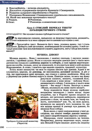 З&'яуіС МО&ЛЄННЯ "
А Благодійність - почесна діяльність.
Б Діяльність підприємців-патріотів Яхненків і Симиренків.
В Розвиток цукрового виробництва в Україні.
Г Підтримка Яхненками і Симиренками українських письменників.
12. Я к и й тип мовлення прочитаного тексту?
А Роздум. В Розповідь.
Б Опис. Г Розповідь з елементами опису.
Урок 2. СТИСЛИЙ ПЕРЕКАЗ ТЕКСТУ
ПУБЛІЦИСТИЧНОГО СТИЛЮ
ПРИГАДАЙТЕ! Які основні ознаки публіцистичного стилю?
За відповідною схемою, вміщеною на форзаці підручника, розкажіть,
які є стилі мовлення та в яких сферах життя вживається кожен з них.
^ с Е ^ У І. Прочитайте текст. Визначте його тему, основну думку, тип і стиль
мовлення. Доберіть свій заголовок, який виражав би основну думку. У якій си-
туації можливе таке висловлювання (назвіть адресата, мету і місце висловлю-
вання)?
М У З И К А ДЗВОНУ
Музика дзвоНу... Вона і заспокоює, і навіює спогади, і з м у ш у є замис-
литися, і проймає душу. Коли я с л у х а ю мелодію дзвонів (які з часів мого
дитинства скидали з дзвіниць церков та соборів, а самі храми перетворю-
вали на клуби, склади, цехи чи конюшні), то вчувається мені в ній музика
Відродження. А отже, і пам'ять про н а ш и х предків, традиції, культуру.
Хтось м о ж е закинути: чи моя то справа писати про дзвони. А д ж е я не
служитель церкви, не дзвонар, не виконавець духовної музики. А річ у
тім, щ о пригадався мені випадок, щ о стався з одним знайомим. Ж и в він
у Дарниці (це район Києва) поруч із лісом. Повітря свіже, та весь час йому
докучали кашель, нежить, головний біль.
І ось переїхав у нове місце - поблизу Воло-
димирського собору. І почалось у нього нове
ж и т т я — без недуг і болів. Запитує в мене:
«Може, вплинуло,на мене святе місце?».
Х о ч у відповісти йому цілком серйозно:
неодмінно вплинуло і святе місце. А д ж е
згадаймо, щ о в Україні храми зводили на
місцях, які ретельно вибирали, перевіряли
рамками з лози, чи немає там, я к тепер ка-
жуть, патогенних* зон. Та, на м о ю Думку,
вплинуло на здоров'я того чоловіка те, що
він щодня вранці й увечері чув дзвони, бо
мешкав біля собору.
Було якось у пресі повідомлення: учені до-
слідили, щ о низькі тембри дзвонів зменшу-
ють вміст хвороботворних вірусів у повітрі.
Щоправда, вчені пояснюють це іншим.
Троїцько-Іллінський монастир Наприклад, доктор медичних наук, акаде-
(Чернігів) мік Віталій Гирін вважає: діють на людину
180
 