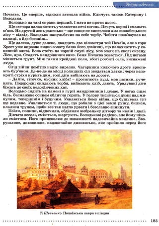 З&я^иемо&лення
Почаєва. Це вперше, відколи затихла війна. Кличуть також Катерину і
Володька.
Володько на такі справи перший. І мати не проти цього.
Ще звечора палах котить у челюстях печі вогонь. Печуть коржі і смажать
м'ясо. На другий день раненько - ще сонце не винеслося з-за жолобецького
лісу - відхід. Володько накульбачив на себе торбу. Чоботи позв'язував на
палиці, а йде босоніж...
Ще далеко, дуже далеко, двадцять два кілометри той Почаїв, але з гори
Хрест уже виразно видно золоту баню його дзвіниці, що палахкотить у со-
няшній зливі. Вона стоїть на чорній смузі лісу, мов маяк на скелі океану.
Ліси, яри. Сходять мандрівники вниз. Баня Почаєва ховається. Під ногами
міняється ґрунт. Між гаями крейдяні поля, вбогі розбиті села, виснажені
люди.
Слід війни помітно надто виразно. Чагарники колючого дроту вроста-
ють бур'яном. Де-не-де на місці колишніх сіл зводяться хатки; через непо-
криті стріхи курить дим, голі діти вибігають на дорогу.
— Дайте, тіточко, кусник хліба! — протягають худі, мов патики, руче-
нята. Подорожні скидають торби, виймають хліб, дають. Урадувані діти
біжать до своїх недокінчених хат.
Володько сидить на камені в гурті мандрівників і думає. У ногах сіпає
біль. Засмажене сонцем обличчя горить. У голову тиснуться думи над ми-
нулим, теперішнім і будучим. Уявляється йому війна, що бушувала тут
ще недавно. Уявляються ті люди, що робили з цієї землі руїну, билися,
клалися трупом, щоби все так нагло урвати і безславно зникнути.
Поїли, попили, відпочили, обділили жебрацьку дітвору та калік і далі.
Дівчата веселі, сміються, жартують. Володькові радісно, але йому ніко-
ли сміятися. Його приневолює до поважності надзвичайна хвилина. Зво-
рушливе, дивовижне, надзвичайне дивовисько, яке пройшло перед його
Т. Шевченко. Почаївська лавра з півдня
185
 