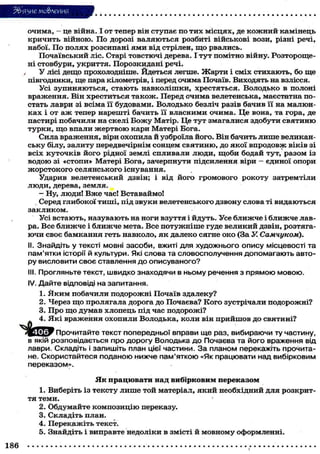 3&ЯЗИЄ мо&леИИЯ
очима, - це війна. І от тепер він ступає по тих місцях, де к о ж н и й камінець
кричить війною. По дорозі валяються розбиті військові вози, різні речі,
набої. По полях розсипані ями від стрілен, щ о рвались.
Почаївський ліс. Старі товстючі дерева. І тут помітно війну. Розтороще-
ні стовбури, укриття. Порозкидані речі.
У лісі дещо прохолодніше. Йдеться легше. Жарти і сміх стихають, бо ще
півгодинки, ще пара кілометрів, і перед очима Почаїв. Виходять на взлісся.
Усі зупиняються, стають навколішки, хрестяться. Володько в полоні
враження. Він хреститься також. Перед очима велетенська, маєстатна по-
стать лаври зі всіма її будовами. Володько безліч разів бачив її на малюн-
ках і от аж тепер нарешті бачить її власними очима. Це вона, та гора, де
пастирі побачили на скелі Б о ж у Матір. Це тут змагалися здобути святиню
турки, щ о впали жертвою кари Матері Бога.
Сила враження, віри охопила й узброїла його. Він бачить лише великан-
ську білу, залиту передвечірнім сонцем святиню, до якої впродовж віків зі
всіх куточків його рідної землі спливали люди, щоби бодай тут, разом із
водою зі «стопи» Матері Бога, зачерпнути підсилення віри - єдиної опори
жорстокого селянського існування.
Ударив велетенський дзвін; і від його громового рокоту затремтіли
люди, дерева, земля.
- Ну, люди! В ж е час! Вставаймо!
. Серед глибокої тиші, під звуки велетенського дзвону слова ті видаються
закликом.
Усі встають, назувають на ноги взуття і йдуть. Усе ближче і ближче лав-
ра. Все ближче і ближче мета. Все потужніше гуде великий дзвін, розтяга-
ючи своє бамкання геть навколо, я к далеко сягне око (За У. Самчуком).
II. Знайдіть у тексті мовні засоби, вжиті для художнього опису місцевості та
пам'ятки історії й культури. Які слова та словосполучення допомагають авто-
ру висловити своє ставлення до описуваного?
III. Прогляньте текст, швидко знаходячи в ньому речення з прямою мовою.
IV. Дайте відповіді на запитання.
1. Я к и м побачили подорожні Почаїв здалеку?
2. Через щ о пролягала дорога до Почаєва? Кого зустрічали подорожні?
3. Про щ о думав хлопець під час подорожі?
4. Які враження охопили Володька, коли він прийшов до святині?
J j l ' l T Прочитайте текст попередньої вправи ще раз, вибираючи ту частину,
в якій розповідається про дорогу Володька до Почаєва та його враження від
лаври. Складіть і запишіть план цієї частини. За планом перекажіть прочита-
не. Скористайтеся поданою нижче пам'яткою «Як працювати над вибірковим
переказом».
Як працювати над вибірковим переказом
1. Виберіть із тексту лише той матеріал, який необхідний для розкрит-
тя теми.
2. Обдумайте композицію переказу.
3. Складіть план.
4. Перекажіть текст.
5. Знайдіть і виправте недоліки в змісті й мовному оформленні.
186 ,
 