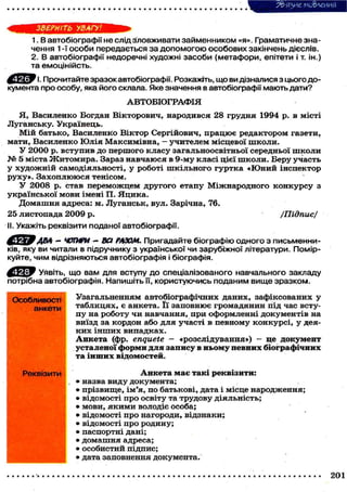 З&'язие мо&леиия
ЗВЕРНІТЬ УВАГУ!
1. В автобіографії не слід зловживати займенником «я». Граматичне зна-
чення 1 -ї особи передається за допомогою особових закінчень дієслів.
2. В автобіографії недоречні художні засоби (метафори, епітети і т. ін.)
та емоцінійсть.
Ч. Прочитайте зразок автобіографії. Розкажіть, що ви дізналися з цього до-
кумента про особу, яка його склала. Яке значення в автобіографії мають дати?
АВТОБІОГРАФІЯ
Я, Василенко Богдан Вікторович, народився 28 грудня 1994 р. в місті
Луганську. Українець.
Мій батько, Василенко Віктор Сергійович, працює редактором газети,
мати, Василенко Юлія Максимівна, - учителем місцевої школи.
У 2000 р. вступив до першого класу загальноосвітньої середньої ш к о л и
№ 5 міста Ж и т о м и р а . Зараз навчаюся в 9-му класі цієї школи. Беру участь
у художній самодіяльності, у роботі шкільного гуртка «Юний інспектор
руху». Захоплююся тенісом.
У 2008 р. став переможцем другого етапу Міжнародного конкурсу з
української мови імені П. Яцика.
Домашня адреса: м. Луганськ, вул. Зарічна, 76.
25 листопада 2009 р. /Підпис/
II. Укажіть реквізити поданої автобіографії.
'ABA - ЧОТИРИ — ВСІ РАЗОМ. Пригадайте біографію одного з письменни-
ків, яку ви читали в підручнику з української чи зарубіжної літератури. Помір-
куйте, чим відрізняються автобіографія і біографія.
Уявіть, що вам для вступу до спеціалізованого навчального закладу
потрібна автобіографія. Напишіть її, користуючись поданим вище зразком.
Особливості
анкети
Реквізити
Узагальненням автобіографічних даних, зафіксованих у
таблицях, є анкета. Її заповнює громадянин під час всту-
пу на роботу чи навчання, при оформленні документів на
виїзд за кордон або для участі в певному конкурсі, у дея-
к и х інших випадках.
Анкета (фр. enquete - «розслідування») - це документ
усталеної форми для запису в ньому певних біографічних
та інших відомостей.
Анкета має такі реквізити:
• назва виду документа;
• прізвище, ім'я, по батькові, дата і місце народження;
• відомості про освіту та трудову діяльність;
• мови, якими володіє особа;
• відомості про нагороди, відзнаки;
• відомості про родину;
• паспортні дані;
• домашня адреса;
• особистий підпис;
• дата заповнення документа.
201
 