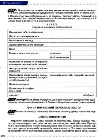 5& ЯЗНЄ мо&леиия
^ ^ ^ І. Пригадайте і розкажіть однокласникам, чи доводилося вам заповнюва-
ти анкету. За якої ситуації це відбувалося? Які відомості про себе ви зазначали?
II. Накресліть у зошиті бланк анкети за зразком і заповніть його. Поміркуйте, з
якою метою було розроблено цю анкету. Якою інформацією, на вашу думку, її
можна було б доповнити, а яка є зайвою?
А Н К Е Т А
учасника конкурсу декламаторів
Прізвище, і м ' я , по батькові
Дата і місце народження
Навчальний заклад 
Адреса навчального закладу
Клас
Мови, я к и м и володієте: а) вільно
б) зі словником
Відзнаки за участь у попередніх
конкурсах декламаторів (якщо є) і
А в т о р та назва твору, я к и й чи-
татимете
Самооцінка рівня ваших декла-
маторських здібностей (потріб-
не підкреслити)
низький, достатній, середній, високий
Домашня адреса
Контактний телефон
або e-mail
/Дата/ /Підпис/
фКрУ ПОПРАЦЮЙТЕ В ПАРАХ. Розробіть самостійно анкету, запропонуйте одн
класнику (однокласниці) заповнити її. Оцініть роботу однокласника (однокласниці).
Урок 14. ПИСЬМОВИЙ П Е Р Е К Л А Д Т Е К С Т У
Прочитайте текст. Визначте його тему, основну думку, тип і стиль мов-
лення.
«ЯЗЫК» Ж И В О Т Н Ы Х
Обратите внимание на одно важное обстоятельство. Когда человек гово-
рит, то он планирует свою речь так же, как планирует свои действия. Присту-
пая к произношению нового предложения, м ы с самого начала в общих чер-
тах у ж е представляем себе, о чем собираемся сказать. Только когда человек
произносит текст, выученный наизусть, он не планирует своей речи. Каким-
202
 