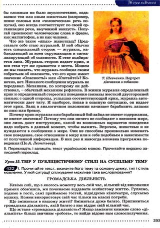 бы сложным ни было звукосочетание, изда-
ваемое тем или иным животным (например,
пение соловья или «человеческая» речь по-
пугая)", оно всегда соответствует по своей ор-
ганизации речи, выученной наизусть. Попу-
гай произносит человеческие слова и фразы,
как магнитофон, а не как человек.
Что ж е такое «язык» ж и в о т н ы х ? Пред-
ставьте себе с т а ю журавлей. В ней обычно
есть специальный сторож — журавль, на-
блюдающий за всем о к р у ж а ю щ и м и сигна-
лизирующий об опасности. К стае подбира-
ется лиса. Журавль-сторож издает крик, и
вся стая тут ж е срывается с места. М о ж е м
ли м ы сказать, что журавль сообщил своим
собратьям об опасности, что его крик имеет
значение «Опасность!» или «Улетайте!»? Ко- Т. Шевченко. Портрет
нечно, нет. Никакого сообщения журавль не дівчинки з собакою
передавал. Механизм, по которому он дей-
ствовал, — обычный механизм рефлекса. В жизни журавля определенный
крик и определенный стереотип поведения связаны жесткой двусторонней
связью; с одной стороны, услышав соответствующий крик, журавль авто-
матически дает тягу. И наоборот, попав в опасную ситуацию, он издает
этот крик. Заяц в аналогичном положении начинает барабанить лапами
по п н ю или бревну.
Почему крик журавля или барабанный бой зайца не имеют содержания,
не имеют значения? Потому что они ничего не с о о б щ а ю т о внешнем мире,
они л и ш ь дают инструкцию, какой из в о з м о ж н ы х вариантов поведения
надо избрать в данный момент, чтобы в ы ж и т ь . Впрочем, животные и не
н у ж д а ю т с я в сообщении о мире. Они не способны произвольно изменять
свое поведение, свое отношение к миру или к себе подобным в зависимости
от полученной информации. В них раз и навсегда вложена программа по-
ведения (По А. Леонтьеву).
II. Перекладіть і запишіть текст українською мовою. Прочитайте виразно за-
писаний переклад.
Урок 15. ТВІР У ПУБЛІЦИСТИЧНОМУ СТИЛІ Н А СУСПІЛЬНУ ТЕМУ
Прочитайте текст, визначте його тему та основну думку, тип і стиль
мовлення. У якій ситуації спілкування можливе таке висловлювання?
Г Р О М А Д С Ь К А ДІЯЛЬНІСТЬ
Уявімо собі, щ о з якогось моменту весь свій час, вільний від виконання
прямих обов'язків, ми починаємо віддавати особистому ж и т т ю . Гуляємо,
ходимо в гості, самі приймаємо гостей, відвідуємо кінотеатри, слухаємо
музику. Кожен використовує свій час тільки на власні потреби.
Щ о зміниться в нашому житті? Зміниться д у ж е багато. Припиниться
громадська діяльність, якій багато з нас віддає свій вільний час.
Щ о ж таке «громадська діяльність»? Я к щ о замінити книжне слово «ді-
яльність» більш звичним «робота», то вийде відоме нам словосполучення.
 