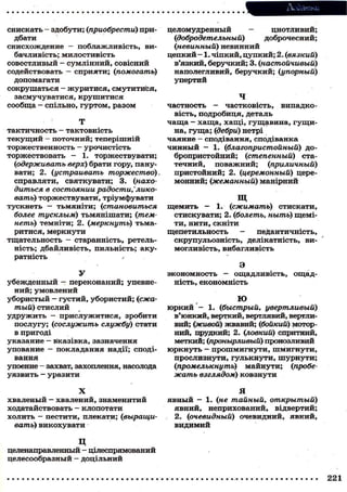 снискать - здобути; (приобрести) при-
дбати
снисхождение — поблажливість, ви-
бачливість; милостивість
совестливый - сумлінний, совісний
содействовать — сприяти; (помогать)
допомагати
сокрушаться - журитися, смутитися,
засмучуватися, крушитися
сообща - спільно, гуртом, разом
Т
тактичность - тактовність
текущий - поточний; теперішній
торжественность — урочистість
торжествовать - 1. торжествувати;
(іодерживать верх) брати гору, пану-
вати; 2. (устраивать торжество)
справляти, святкувати; 3. (нахо-
диться в состоянии радости,'лико-
вать) торжествувати, тріумфувати
тускнеть — тьмяніти; (становиться
более тусклым) тьмянішати; (тем-
неть) темніти; 2. (меркнуть) тьма-
ритися, меркнути
тщательность - старанність, ретель-
ність; дбайливість, пильність; аку-
ратність •
У
убежденный - переконаний; упевне-
ний; умовлений
убористый — густий, убористий; (сжа-
тый) стислий
удружить — прислужитися, зробити
послугу; (сослужить службу) стати
в пригоді
указание — вказівка, зазначення
упование — покладання надії; споді-
вання
упоение - захват, захоплення, насолода
уязвить - уразити
X
хваленый — хвалений, знаменитий
ходатайствовать - клопотати
холить — пестити, плекати; (выращи-
вать) викохувати
Додатки
целомудренный — цнотливий;
(добродетельный) доброчесний;
(невинный) невинний
цепкий — 1. чіпкий, цупкий; 2. (вязкий)
в'язкий, беручкий; 3. (настойчивый)
наполегливий, беручкий; (упорный)
упертий
Ч
частность - частковість, випадко-
вість, подробиця, деталь
чаща — хаща, хащі, гущавина, гущи-
на, гуща; (дебри) нетрі
чаяние — сподівання, сподіванка
чинный — 1. (благопристойный) до-
бропристойний; (степенный) ста-
течний, поважний; (приличный)
пристойний; 2. (церемонный) цере-
монний; (жеманный) манірний
щ
щемить — 1. (сжимать) стискати,
стискувати; 2. (болеть, ныть) щемі-
ти, нити, скніти
щепетильность - педантичність,
скрупульозність, делікатність, ви-
могливість, вибагливість
Э
экономность — ощадливість, ощад-
ність, економність
Ю
юркий - 1. (быстрый, увертливый)
в'юнкий, верткий, вертлявий, вертли-
вий; (живой) жвавий; (бойкий) мотор-
ний, прудкий; 2. (ловкий) спритний,
меткий; (пронырливый) пронозливий
юркнуть - прошмигнути, шмигнути,
прослизнути, гулькнути, шурнути;
Опромелькнуть) майнути; (пробе-
жать взглядом) ковзнути
Я
явный — 1. (не тайный, открытый)
явний, неприхований, відвертий;
2. (очевидный) очевидний, явний,
видимий
ц
целенаправленный - цілеспрямований
целесообразный — доцільний
 
