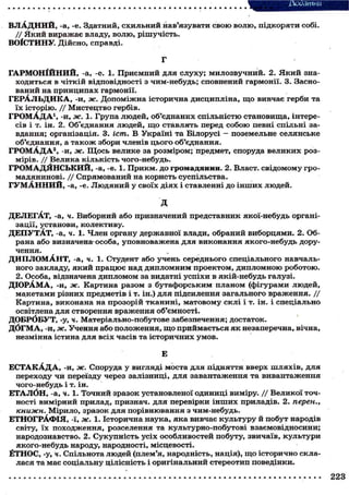 ВЛАДНИЙ, -а, -е. Здатний, схильний нав'язувати свою волю, підкоряти собі.
/ / Який виражає владу, волю, рішучість.
ВОІСТИНУ. Дійсно, справді.
Г
ГАРМОНІЙНИЙ, -а, -е. 1. Приємний для слуху; милозвучний. 2. Який зна-
ходиться в чіткій відповідності з чим-небудь; сповнений гармонії. 3. Засно-
ваний на принципах гармонії.
ГЕРАЛЬДИКА, -И, Ж. Допоміжна історична дисципліна, що вивчає герби та
їх історію. / / Мистецтво гербів.
ГРОМАДА1 , -И, Ж. 1. Група людей, об'єднаних спільністю становища, інтере-
сів і т. ін. 2. Об'єднання людей, що ставлять перед собою певні спільні за-
вдання; організація. 3. іст. В Україні та Білорусі - поземельне селянське
об'єднання, а також збори членів цього об'єднання.
ГРОМАДА2, -И, Ж. ЩОСЬ велике за розміром; предмет, споруда великих роз-
мірів. // Велика кількість чого-небудь.
ГРОМАДЯНСЬКИЙ, -а, -е. 1. Прикм. до громадянин. 2. Власт. свідомому гро-
мадянинові. // Спрямований на користь суспільства.
ГУМАННИЙ, -а, -е. Людяний у своїх діях і ставленні до інших людей.
Д
ДЕЛЕГАТ, -а, ч. Виборний або призначений представник якої-небудь органі-
зації, установи, колективу.
ДЕПУТАТ, -а, ч. 1. Член органу державної влади, обраний виборцями. 2. Об-
рана або визначена-особа, уповноважена для виконання якого-небудь дору-
чення.
ДИПЛОМАНТ, -а, ч. 1. Студент або учень середнього спеціального навчаль-
ного закладу, який працює над дипломним проектом, дипломною роботою.
2. Особа, відзначена дипломом за видатні успіхи в якій-небудь галузі.
ДІОРАМА, -и, ж. Картина разом з бутафорським планом (фігурами людей,
макетами різних предметів і т. ін.) для підсилення загального враження. / /
Картина, виконана на прозорій тканині, матовому склі і т. ін. і спеціально
освітлена для створення враження об'ємності.
ДОБРбБУТ, -у, ч. Матеріально-побутове забезпечення; достаток.
ДОГМА, -и, ж. Учення або положення, що приймається як незаперечна, вічна,
незмінна істина для всіх часів та історичних умов.
Е
ЕСТАКАДА, -и, ж. Споруда у вигляді моста для підняття вверх шляхів, для
переходу чй переїзду через залізниці, для завантаження та вивантаження
чого-небудь і т. ін.
ЕТАЛОН, -а, ч. 1. Точний зразок установленої одиниці виміру. / / Великої точ-
ності вимірний прилад, признач, для перевірки інших приладів. 2. перен.,
книжн. Мірило, зразок для порівнювання з чим-небудь.
ЕТНОГРАФІЯ, -Ї, ж. 1. Історична наука, яка вивчає культуру й побут народів
світу, їх походження, розселення та культурно-побутові взаємовідносини;
народознавство. 2. Сукупність усіх особливостей побуту, звичаїв, культури
якого-небудь народу, народності, місцевості.
ЁТНОС, -у, ч. Спільнота людей (плем'я, народність, нація), що історично скла-
лася та має соціальну цілісність і оригінальний стереотип поведінки.
 
