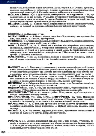 Додатки
- ТИНОК часу, пов'язаний з дим початком. Начало буття. 3. Основа, сутність,
джерело чого-небудь. 4. тільки мн. Основні положення, принципи. Начала
проективної геометрії. 5. Способи, методи здійснення чого-небудь.
Н А Ш А Р У В А Н Н Я , -я, с. 1. Дія за знач, нашарувати і нашаруватися. 2. Те, що
нашарувалося на що-небудь. / / Осадове утворення у вигляді шарів ґрунту,
що налягають один на одного. 3. перен. Особливість, риса чого-небудь, що
утворилася пізніше і приєдналася до першооснови.
НЕПЕРЕСІЧНИЙ, -а, -е. Який чимсь вирізняється з-поміж інших; не такий,
як інші, не схожий на інших; особливий, незвичайний, винятковий.
О
ОБОЛбНЬ, -і, ж. Заплавні луки.
ОКРЁМ1ШН1Й, -я, -є. 1. Власт. тільки певній особі, предмету, явищу; своєрід-
ний, особливий. 2. Те саме, що окремий.
ОПТИМІЗМ, -у, ч. Світосприймання, перейняте бадьорістю, життєрадісністю,
твердою вірою в краще майбутнє, в успіх.
ОРИГІНАЛЬНИЙ, -а, -е. 1. Який не є копією або підробкою чого-небудь;
справжній, автентичний. // Створений самостійно, без наслідування відо-
мих зразків. / / Який не є перекладом з іншої мови. 2. Який привертає до
себе увагу своєю незвичайністю, своєрідністю. / / Не схожий на інших; само-
бутній. // Дивний, химерний.
ОСОБЙСТІСТЬ, -тості, ж. Конкретна людина з погляду її культури, особли-
востей характеру, поведінки і т. ін.; індивідуальність, особа.
П
ПАСПОРТ, -а, ч. 1. Документ установленого зразка, що посвідчує особу влас-
ника, його громадянство. Паспорт громадянина України. 2. Реєстраційний
і технологічний документ, що містить основні відомості про яке-небудь під-
приємство, устаткування, прилад, предмет господарського вжитку і т. ін.
ПАТРІАРХ, -а, ч. 1. Глава роду за родового ладу. 2. перен. Найстарша, най-
більш поважана людина в якому-небудь колективі. 3. Найвищий титул пе-
реважно у православній церкві, а також особа, що має цей титул.
ПЕСИМІЗМ, -у, ч. Світосприймання, перейняте смутком, безнадією, зневірою
в успіх, у краше майбутнє; прот. оптимізм.
ПІДПРИЄМЕЦЬ, -мця, ч. Той, хто володіє промисловим, торговельним і т. ін.
закладом. / / Організатор вигідних справ, прибуткових операцій.
ПОКРОВИТЕЛЬСТВО, -а, с., КНИЖН. у рідко. Піклування, турбота про кого-
небудь, підтримка когось; захист.
ПРИУРОЧУВАТИ, -ую, -уєш, недок., ПРИУРОЧИТИ, -чу, -чиш. Навмисне
влаштовувати збіг за часом однієї події з іншою. / / Влаштовувати, організо-
вувати і т. ін. що-небудь з нагоди якоїсь знаменної події, свята тощо.
ПРОФЕСІОНАЛ, -а, ч. Той, хто зробив яке-небудь заняття предметом своєї
постійної діяльності, своєю професією. / / Добрий фахівець, знавець своєї
справи.
ПРОФЕСІЯ, -ї, ж. Рід занять, трудової діяльності, що вимагає певних знань і
навичок та є для кого-небудь джерелом існування.
Р
РЕЄСТР, -у, ч. 1. Список, письмовий перелік кого-, чого-небудь. / / Список, пе-
релік у словнику слів, що тлумачаться або перекладаються іншою мовою.
2. Книга для запису справ, документів, майна, земельних володінь, обліку
наявності, руху коштів та цінностей і т. ін.
226
 
