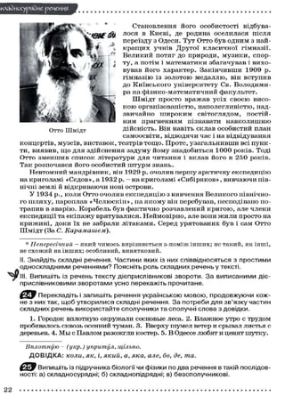 •клаЗиосуряЗие речения
Становлення його особистості відбува-
лося в Києві, де родина оселилася після
переїзду з Одеси. Тут Отто був одним з най-
кращих учнів Другої класичної гімназії.
Великий потяг до природи, музики, спор-
ту, а потім і математики збагачував і вихо-
вував його характер. Закінчивши 1909 р.
гімназію із золотою медаллю, він вступив
до Київського університету Св. Володими-
ра на фізико-математичний факультет.
Шмідт просто вражав усіх своєю висо-
кою організованістю, наполегливістю, над-
звичайно широким світоглядом, постій-
ним прагненням пізнавати навколишню
дійсність. Він навіть склав особистий план
самоосвіти, відводячи час і на відвідування
концертів, музеїв, виставок, театрів тощо. Проте, узагальнивши всі пунк-
ти, виявив, що для здійснення задуму йому знадобиться 1000 років. Тоді
Отто зменшив список літератури для читання і вклав його в 250 років.
Так розпочався його особистий штурм знань.
Невтомний мандрівник, він 1929 р. очолив першу арктичну експедицію
на криголамі «Седов», а 1932 р. - на криголамі «Сибіряков», вивчаючи пів-
нічні землі й відкриваючи нові острови.
У 1934 p., коли Отто очолив експедицію з вивчення Великого північно-
го шляху, пароплав «Челюскін», на якому він перебував, несподівано по-
трапив в аварію. Корабель був фактично розчавлений кригою, але члени
експедиції та екіпажу врятувалися. Неймовірно, але вони жили просто на
крижині, доки їх не забрали літаками. Серед урятованих був і сам Отто
Шмідт (За С. Карамашем).
* Непересічний — який чимось вирізняється з-поміж інших; не такий, як інші,
не схожий на інших; особливий, винятковий.
II. Знайдіть складні речення. Частини яких із них співвідносяться з простими
односкладними реченнями? Поясніть роль складних речень у тексті.
^рг III. Випишіть із речень тексту дієприслівникові звороти. За виписаними діє-
прислівниковими зворотами усно перекажіть прочитане.
Перекладіть і запишіть речення українською мовою, продовжуючи кож-
не з них так, щоб утворилися складні речення. За потреби для зв'язку частин
складних речень використайте сполучники та сполучні слова з довідки.
1. Городок вплотную окружали сосновые леса. 2. Влажное утро с трудом
пробивалось сквозь осенний туман. 3. Вверху шумел ветер и срывал листья с
деревьев. 4. Мы с Павлом разожгли костер. 5. В Одессе любят и ценят шутку.
Вплотную - (укр.) упритул, щільно.
ДОВІДКА: коли, як, і, який, а, яка, але, бо, де, та.
Випишіть із підручника біології чи фізики по два речення в такій послідов-
ності: а) складносурядні; б) складнопідрядні; в) безсполучникові.
Отто Шмідт
22
 