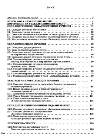 ЗМІСТ
Шановні дев'ятикласники! З
ВСТУП. МОВА - СУСПІЛЬНЕ ЯВИЩЕ 4
ПОВТОРЕННЯ ТА УЗАГАЛЬНЕННЯ ВИВЧЕНОГО 8
СКЛАДНЕ РЕЧЕННЯ. СКЛАДНОСУРЯДНЕ РЕЧЕННЯ 17
§ 1. Складне речення і його ознаки . . . 18
§ 2. Складносурядне речення 23
§ 3. Смислові зв'язки між частинами складносурядного речення 26
§ 4. Розділові знаки між частинами складносурядного речення 29
§ 5. Узагальнення вивченого з теми «Складносурядне речення» . 33
СКЛАДНОПІДРЯДНЕ РЕЧЕННЯ 39
§ 6. Складнопідрядне речення 40
§ 7. Види складнопідрядних речень 44
§ 8. Складнопідрядні речення з підрядними означальними
та підрядними з'ясувальними 49
§ 9. Складнопідрядні речення з підрядними місця і часу 54
§ 10. Складнопідрядні речення з підрядними
способу дії і ступеня та з підрядними порівняльними 60
§ 11. Складнопідрядні речення з підрядними
причини, мети, умови 63
§ 12. Складнопідрядні речення з підрядними наслідковими
і допустовими 69
§ 13. Складнопідрядні речення з кількома підрядними 73
§ 14. Узагальнення вивченого з теми «Складнопідрядне речення» 80
БЕЗСПОЛУЧНИКОВЕ СКЛАДНЕ РЕЧЕННЯ 87
§ 15. Смислові відношення та інтонація в безсполучниковому
складному реченні 88
§ 16. Кома і крапка з комою в безсполучниковому
складному реченні ^ . 94
§ 17. Двокрапка в безсполучниковому складному реченні . •. 97
§ 18. Тире в безсполучниковому складному реченні 101
§ 19. Узагальнення вивченого з теми
«Безсполучникове складне речення» 105
СКЛАДНЕ РЕЧЕННЯ З РІЗНИМИ ВИДАМИ ЗВ'ЯЗКУ 111
§ 20. Складні речення із сурядним і підрядним зв'язком 112
§ 21. Складні речення зі сполучниковим
і безсполучниковим зв'язком 116
§ 22. Узагальнення вивченого з теми
«Складне речення з різними видами зв'язку» 119
ЛІНГВІСТИКА ТЕКСТУ 125
§ 23. Структурна організація тексту.
Поняття про складне синтаксичне ціле 126
230
 