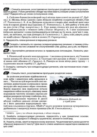 І. Спишіть речення, розставляючи пропущені розділові знаки та розкри-
ваючи дужки. У яких реченнях обидві частини мають спільне слово (сполучення
слів)? Підкресліть це слово (сполучення слів).
1. Сяйливо блима (ясно)зорий сад і місяць тане в ночі на долоні (Г. Дуд-
ка). 2. Місяць зблід і разом з цим зблідли скорботні солдатські обли(ч,чч)я
(Г. Тютюнник). 3. А за Дніпром купалися в мар(е,и)ві знайомі мені вже
села й куріли димки над садками (Г. Тютюнник). 4. Або рибку з'їсти або
на дно сісти (Нар. творчість). 5. Уже давно стояла ніч над з(е,и)млею і
зорі виблискували з темного неба (Панас Мирний). 6. І вже каштанам
(ні)коли дрімати і сонце (не)надивиться (з)гори на їх носи, рум'яні і кир-
паті, на витівки, на ігри дітвори (В. Симоненко). 7. Десь пл(е,и)вуть дощі
по ши(б,п)ках і бредуть сніги в полях (Є. Сарапулова).
II. Підкресліть члени речення в першому реченні.
С ^ В Складіть і запишіть по одному складносурядному реченню з такими спіль-
ними для їхніх частин словами чи сполученнями слів: уранці, разу рік, на березі.
І. Прочитайте речення вголос із правильною інтонацією. Поясніть ужи-
вання тире.
1. Низенький чоловік махнув рукою — і машина зупинилася, від'їхавши
трохи вперед (О. Копиленко). 2. Сьогодні світ руками я обняв — і навзаєм
зі мною світ обнявся (Є. Гуцало). 3. Рвонув за поли вітер дику грушу - і
ґудзиками впали горобці (Г. Дудка).
II. Складіть і запишіть три складносурядні речення, між частинами яких стави-
лося б тире.
Спишіть текст, розставляючи пропущені розділові знаки.
За узліссям розкішно підіймалися ві-
кові дуби і шматочки неба врізалися в
них... Часом на цій вересневій сині ви -
литими дзвіночками колихалися грона
жолудів або виділявся обрис пташини.
Зовсім недалеко мов перекупки почали
сваритися сойки на якусь хвилину вони
порушили чистоту лісових звуків але
ясніше розкрили чутливу глибочінь лісу.
Під склепінням черемхи й дикої
яблуні глибоко дихало лісове джере-
ло і його дихання народжувало чис-
тий мов сльозинка струмок. Обабіч* нього зеленим пушком кучерявилась
дрібненька і напрочуд тонка травиця (За М. Стельмахом).
* Обабіч (рос.) по обеим сторонам, с обеих сторон.
II. Знайдіть складносурядні речення, підкресліть у них граматичні основи.
Сполучники сурядності обведіть кружечком, визначте їхній вид.
III. Укажіть слова, вжиті в переносному значенні. Чи допомагають вони досягти
образної виразності тексту? Для якого стилю мовлення характерне вживання
цих слів?
І. ПІииікін. Дубовий ліс
у сірий день
 