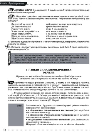 Складного)рядне речення
(g^J МОЗКОВИЙ ШТУРМ. Що спільного й відмінного в будові складнопідрядних
речень і словосполучень?
І. Відновіть прислів'я, поєднавши частини речень правої та лівої коло-
нок. Усно поясніть значення крилатих висловів. Які речення за будовою у вас
вийшли?
Як лютий не лютуй той взимку не має чим погріться
Де багато пташок треба багато читати
Гарно того вчити туди й око глядить
Х т о в липні жари боїться там нема комашок
Куди серце летить а на весну брів не хмур
Вівсяна каша хвалилась ніби вона з маслом родилась
Щ о б багато знати хто хоче все знати
II. Запишіть відновлені прислів'я. Позначте місця пауз, підкресліть сполучники
й сполучні слова.
. Складіть невелику усну розповідь, висновком якої було б одне з відновле-
них вами прислів'їв.
1. Частини складнопідрядного речення нерівноправні між собою і з'єд-
нуються підрядними сполучниками або сполучними словами. Одна з
частин такого речення є головною, а інша - підрядною.
2. Складнопідрядні речення поширені в усіх стилях мовлення.
§ 7. ВИДИ СКЛАДНОПІДРЯДНИХ
РЕЧЕНЬ
Про те, на які види поділяються складнопідрядні речення,
значення, їхніх підрядних частин, та засоби зв'язку
^ ф у Прочитайте подані речення. З'ясуйте, у якому з них підрядна частина
залежить від іменника в головній частині, у якому - від дієслова, а в якому під-
рядна частина пояснює головну в цілому. Зробіть висновок, за якими критері-
ями можна поділити складнопідрядні речення натри основні види.
1. Угорі озвалися журавлі, що взяли літо на крила і летіли з ним у дале-
кий вирій (М. Стельмах). 2. Місце для ночівлі вибрали на узвишші, щоб
вітром здувало мошву та комарів (В. Малик). 3. Незабудка безпорадно ди-
вилася, як очерет над водою косили (С. Кічун).
Види За значенням і будовою складнопідрядні речення поділя-
ються на три основні види:
• з підрядними означальними частинами (рос. определи-
тельными частями);
• з підрядними з'ясувальними частинами (рос. изъясни-
тельными частями)-,
• з підрядними обставинними частинами (рос. обстоятел,ь-
ственными частями).
Підрядні обставинні поділяються на кілька підвидів.
44
 