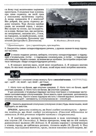 Складного) рядне речення
ся йому ТОДІ величезним чарівним
оркестром. І згадував тоді хлопець
про свою скрипку, на якій грав
у шкільному музичному гуртку.
А якщо попросити її у вчителя?
Він добрий, він дасть скрипку до-
дому пограти. Тоді Лукаш прийде
сюди, на зелений город, і заграє.
Він заграє ту пісню, що складаєть-
ся в серці. Заграє так, що застигне,
як зачарована, липнева ніч... І там,
за городами, за верболозами, зупи-
ниться і слухатиме Лукашеву гру
нічний Дніпро (За О. Донченком). R. Магденко. Літній вечір
* Принишкнути - (рос.) притйхнутъ, присмиреть.
. Накресліть схеми складнопідрядних речень, у дужках зазначте вид підряд-
ної частини.
З-поміж поданих речень виберіть спочатку складнопідрядне з підряд-
ним з'ясувальним, потім - з підрядним означальним, а потім - з підрядним
обставинним. Назвіть ознаки, за якими ви це зробили. За потреби скористай-
теся таблицею «Види складнопідрядних речень».
1. Я швидко вивчив вірш, який мені сподобався. 2. Я швидко вивчив
вірш, бо він мені сподобався. 3. Я знав, який вірш мені потрібно вивчити.
Сполучники і сполучні слова можуть бути синонімічними. НАПРИКЛАД;
що - щоб - як; ЯКИЙ - що; ЯКИЙ - де тощо.
ПОРІВНЯЙТЕ1.
1. Ніхто ТОГО не бачив, що хлопчик сумував. 2. Ніхто того не бачив, щоб
хлопчик сумував. 3. Ніхто того не бачив, як хлопчик сумував.
У цих реченнях з'ясувальні підрядні частини пов'язані з головними части-
нами синонімічними сполучниками. Вони мають одне значення: доповнюють
головну частину. Проте кожна підрядна містить і певний відтінок значення (із
сполучником щоб - непевність; із сполучником як - спосіб дії).
Замініть виділений сполучник (сполучне слово) будь-яким іншим, який
підходить за змістом.
З Р А З О К . Артисти помітили, як деякі глядачі посміхнулися. - Артис-
ти помітили, що деякі глядачі посміхнулися. (Смислові відношення не
змінилися. В обох реченнях підрядні частини є з'ясувальними).
1. Я пам'ятаю, як урочисто проводжали в поле плугатарів із ран-
нім плугом (М. Стельмах). 2. Земля прекрасна, тому що на ній живуть
дзвінкоголосі малюки (Ю. Бедзик). 3. Я вхопив корзину і почимчикував
у кінець городу, де сріблилась розлога, гілляста верба (В. Дрозд). 4. Над
ставком, над садками миготіло, грало, лилося хвилями золоте марево, не-
47
 