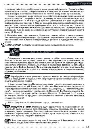 Складного) рядне речення
у чорному світлі, від майбутнього чекає лише найгіршого. Запам'ятайте,
що песимісти - погані співрозмовники. Спілкування з ними викликає по-
ганий настрій і негативне ставлення до життя, тому люди їх оминають.
Бувають випадки, коли людину переслідують нещастя одне за одним:
втрата члена сім'ї, хвороба, аварія... У такому випадку йдеться не про вро-
джений песимізм. Але й ці люди повинні усвідомити, що їхні надто часті
нарікання на свої знегоди й біди не веселять товариство знайомих та при-
ятелів. Це не означає, що не треба розповідати про свої нещастя. Навпаки,
зі справжніми приятелями можна ділитися і радощами, і прикрощами та
незгодами. Але не варто повертатися до смутних обставин та подій знову і
знову (І. Томан).
II. Напишіть текст під диктовку. Написане уважно звірте з надрукованим.
У складнопідрядних реченнях з підрядними з'ясувальними підкресліть грама-
тичні основи. Чи є в тексті складнопідрядні речення з підрядними означаль-
ними?
III. ПОЗМАГАЙТЕСЯ1. Доберіть якнайбільше синонімів до виділених слів.
Спілкування - велике мистецтво, якому потрібно наполегливо вчитися.
Багато корисних порад щодо того, як стати гарним співрозмовником, як
знайти спільну мову з друзями й діловими партнерами, як підтримувати до-
брозичливі стосунки з людьми, міститься в книгах Іржі Томана «Мистецтво
говорити» та Дейла Карнегі «Якзнаходити друзів і впливати на людей».
Прочитайте ці книги й поділіться своїми «знахідками» з однокласниками,
рідними, знайомими.
Ё ^ Э Перебудуйте подані речення з прямою мовою на складнопідрядні ре-
чення з підрядними з'ясувальними. Перебудовані речення перекладіть і за-
пишіть українською мовою.
1. А вот на это отвечу: «Взрослые доверяют тем, кто не подводит, на кого
можно положиться» (В. Вяликов). 2. Михаил Иванович сказал однажды:
«Культура начинается с умывания лица» (Т. Кедрина). 3. «Ты что тут дела-
ешь?» — спросил другой детский голос (Б. Полевой). 4. «Искать друзей в бу-
дущем - удел* одиночества**», - сказал Кульков (Е. Леонов). 5. «В жизни
ни единого цветка не продал!» - торжественно ответил Николай Никитич
(К. Паустовский).
* Удел - (укр.) доля; ** одиночество - (укр.) самітність.
ПОПРАЦЮЙТЕ В ПАРАХ. Розкажіть один одному про те, як ви провели ка-
нікули або один з вихідних днів. Напишіть невелику розповідь про те, що ви
почули від свого товариша. Використовуйте складнопідрядні речення з під-
рядними з'ясувальними та дієслова бачити, чути, розповідати, пам'ятати, ді-
знаватися, думати, говорити (на вибір).
І. Розгляньте репродукцію картини Я. Мацієвської. Розкажіть, що на ній
зображено. Які думки й почуття вона у вас викликає?
,_
53
 