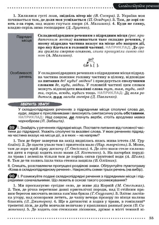 Складного) рядне речення
1. Х И Л И Л И С Я густі лози, звідкіль вітер віє (В. Сосюра). 2. Україна моя
починається там, де доля моя усміхається (П. Осадчук). 3. Там, де зорі ся-
ють з-за гори, над водою гнуться явори (А. Малишко). 4. Куди не гляну,
владно скрізь зима господарює (Д. Луценко).
Підрядні
місця
Особливості
речень
Складнопідрядним реченням з підрядним місця (рос. при-
даточным места) називається таке складне речення, у
якому підрядна частина вказує на місце або напрям дії,
про яку йдеться в головній частині. НАПРИКЛАД; Де гро-
ми гриміли смертю огняною, зливи прошуміли сивою сті
ною (А. Малишко).
де?
( д е И ]•
У складнопідрядних реченнях з підрядними місця підряд-
на частина пояснює головну частину в цілому, відповідає
на питання де? куди? звідки? і приєднується сполучними
словами де, куди, звідки. У головній частині цим словам
можуть відповідати вказівні слова тут, там, туди, звід-
ти, скрізь, всюди, кудись тощо. НАПРИКЛАД: Де воля ро-
диться, тд,м загиба зневіра (Д. Павличко).
ЗВЕРНІТЬ УВАГУ!
У складнопідрядних реченнях з підрядними місця сполучні слова де,
куди, звідки є прислівниками і виконують синтаксичну роль обставини.
НАПРИКЛАД: Над озером, де плачуть верби, стоїть вродлива мавка
чорноброва (Л. Забашта).
' І. Знайдіть у реченнях підрядні місця. Поставте питання від головної час-
тини до підрядної. Укажіть сполучні та вказівні слова. У яких реченнях підряд-
на частина вказує на місце дії, а в яких - на напрям?
1. Там де берег завертав на захід виднілась якась жива істота (М. Тру-
блаїні). 2. Де щастя упало там і приятелів мало (Нар. творчість). 3. Може,
там де зоря мрій зірву досхочу (Г. Овсієнко). 4. Де літо маки стеле килима-
ми дитя в городі ходить коло мами (Л. Костенко). 5. На пагорбах поруді-
ла трава і зеленіла тільки там де корінь сягав ґрунтової води (А. Шиян).
6. Там де ти колись ішла тиха стежка зацвіла (Б. Олійник).
II. Спишіть, розставляючи пропущені розділові знаки. Обґрунтуйте пунктограму
«Кома в складнопідрядному реченні». Накресліть схеми трьох речень (на вибір).
Ц^ЕР Розмежуйте подані складнопідрядні речення з підрядними місця і під-
рядними означальними. Що лежить в основі такого розмежування?
1. Ми проскакуємо сусіднє село, де живе дід Корній (М. Стельмах).
2. Там, де річка перетинає давні кристалічні породи, над її стійким пра-
вим берегом височить велика кам'яна брила (Г. Скурлат). 3. Злітає ластів-
ка угору, над осокорами летить, де чашу вечора прозору по вінця налива
блакить (Л. Дмитерко). 4. Щ е в дитинстві я ходив у трави, в гомінливі*
трепетні ліси, де дуби мовчали величаво у краплинах ранньої роси (В. Си-
моненко). 5. Де ходить сон стежками лісовими, дрімає в місті темний ві-
55
 