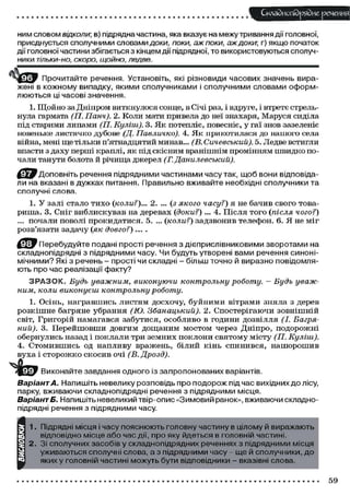 Складного) рядне речення
ним словом відколи; в) підрядна частина, яка вказує на межу тривання ди головної,
приєднується сполучними словами доки, поки, аж поки, аж доки; г) якщо початок
дії головної частини збігається з кінцем дії підрядної, то використовуються сполуч-
ники тільки-но, скоро, щойно, ледве.
Ч щ , Прочитайте реченн, Установіть, які різновиди часових значень вира-
жені в кожному випадку, якими сполучниками і сполучними словами оформ-
люються ці часові значення.
1. Щойно за Дніпром виткнулося сонце, в Січі раз, і вдруге, і втретє стрель-
нула гармата (ГІ. Панч). 2. Коли мати привела до неї знахаря, Маруся сиділа
під старими липами (П. Куліш). 3. Як потепліє, повесніє, у гаї знов зазеленіє
новеньке листячко дубове (Д. Павличко). 4. Як прикотилася до нашого села
війна, мені ще тільки п'ятнадцятий минав... (В. Сичевський). 5. Ледве встигли
впасти з даху перші краплі, як під скісним вранішнім промінням швидко по-
чали танути болота й річища джерел (Г. Данилевський).
'Доповніть речення підрядними частинами часу так, щоб вони відповіда-
ли на вказані в дужках питання. Правильно вживайте необхідні сполучники та
сполучні слова.
1. У залі стало тихо (коли?)... 2. ... (з якого часу?) я не бачив свого това-
риша. 3. Сніг виблискував на деревах (доки?) ... 4. Після того (після чого?)
... почали поволі прокидатися. 5. ... (коли?) задзвонив телефон. 6. Я не міг
розв'язати задачу (як довго?) ....
Перебудуйте подані прості речення з дієприслівниковими зворотами на
складнопідрядні з підрядними часу. Чи будуть утворені вами речення синоні-
мічними? Які з речень - прості чи складні - більш точно й виразно повідомля-
ють про час реалізації факту?
З Р А З О К . Будь уважним, виконуючи контрольну роботу. — Будь уваж-
ним, коли виконуєш контрольну роботу.
1. Осінь, награвшись листям досхочу, буйними вітрами зняла з дерев
розкішне багряне убрання (Ю. Збанацький). 2. Спостерігаючи зовнішній
світ, Григорій намагався забутися, особливо в години дозвілля (І. Багря-
ний). 3. Перейшовши довгим дощаним мостом через Дніпро, подорожні
обернулись назад і поклали три земних поклони святому місту (П. Куліш).
4. Стомившись од напливу вражень, білий кінь спинився, нашорошив
вуха і сторожко скосив очі (В. Дрозд).
Виконайте завдання одного із запропонованих варіантів.
Варіант А. Напишіть невелику розповідь про подорож під час вихідних до лісу,
парку, вживаючи складнопідрядні речення з підрядними місця.
Варіант Б. Напишіть невеликий твір-опис «Зимовий ранок», вживаючи складно-
підрядні речення з підрядними часу.
м
1. Підрядні місця і часу пояснюють головну частину в цілому й виражають
відповідно місце або час дії, про яку йдеться в головній частині.
2. Зі сполучних засобів у складнопідрядних реченнях з підрядними місця
уживаються сполучні слова, а з підрядними часу - ще й сполучники, до
яких у головній частині можуть бути відповідники - вказівні слова.
59
 