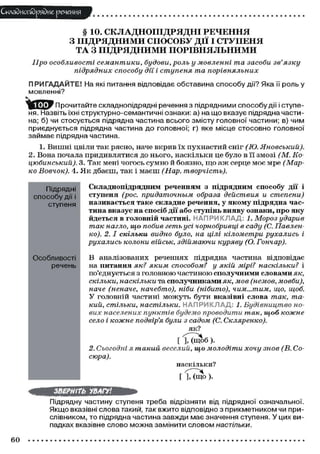 Складного)рядне речення
§ 10. СКЛАДНОПІДРЯДНІ РЕЧЕННЯ
З ПІДРЯДНИМИ СПОСОБУ ДІЇ І СТУПЕНЯ
ТА З ПІДРЯДНИМИ ПОРІВНЯЛЬНИМИ
Про особливості семантики, будови, роль у мовленні та засоби зв'язку
підрядних способу дії і ступеня та порівняльних
П РИГАДАЙТЕ! На які питання відповідає обставина способу дії? Яка її роль у
мовленні?
ПІ»У Прочитайте складнопідрядні речення з підрядними способу дії і ступе-
ня. Назвіть їхні структурно-семантичні ознаки: а) на що вказує підрядна части-
на; б) чи стосується підрядна частина всього змісту головної частини; в) чим
приєднується підрядна частина до головної; г) яке місце стосовно головної
займає підрядна частина.
1. Вишні цвіли так рясно, наче вкрив їх пухнастий сніг (Ю. Яновський).
2. Вона почала придивлятися до нього, наскільки це було в її змозі (М. Ко-
цюбинський). 3. Так мені чогось сумно й боязно, що аж серце моє мре (Мар-
ко Вовчок). 4. Як дбаєш, так і маєш (Нар. творчість).
Підрядні
способу дії і
ступеня
Особливості
речень
Складнопідрядним реченням з підрядним способу дії і
ступеня (рос. придаточным образа действия и степени)
називається таке складне речення, у якому підрядна час-
тина вказує на спосіб дії або ступінь вияву ознаки, про яку
йдеться в головній частині. НАПРИКЛАД: 1. Мороз ударив
так нагло, що побив геть усі чорнобривці в саду (С. Павлен-
ко). 2. І скільки видно було, на цілі кілометри рухались і
рухались колони військ, здіймаючи куряву (О. Гончар).
В аналізованих реченнях підрядна частина відповідає
на питання як? яким способом? у якій мірі? наскільки? і
поєднується з головною частиною сполучними словами як,
скільки, наскільки та сполучниками як, мов (немов, мовби),
наче (неначе, начебто), ніби (нібито), чим...тим, що, щоб.
У головній частині можуть бути вказівні слова так, та-
кий, стільки, настільки. НАПРИКЛАД 1. Будівництво но-
вих населених пунктів будемо проводити так, щоб кожне
село і кожне подвір'я були з садом (С. Скляренко).
як?
[ І Д щ о б ) .
2. Сьогодні я такий веселий, що молодіти хочу знов (В. Со-
сюра).
наскільки?
[ ], (ЩО ).
ЗВЕРНІТЬ УВАГУ!
Підрядну частину ступеня треба відрізняти від підрядної означальної.
Якщо вказівні слова такий, гак вжито відповідно з прикметником чи при-
слівником, то підрядна частина завжди має значення ступеня. У цих ви-
падках вказівне слово можна замінити словом настільки.
60
 