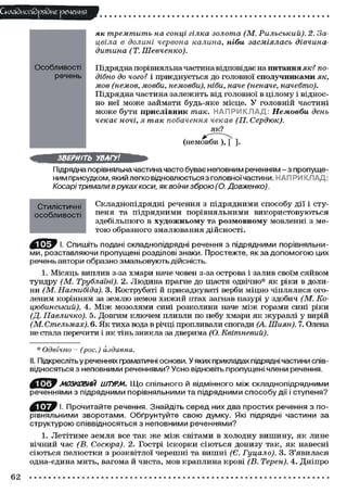 СклаЗиопйряЗие речения
як тремтить на сонці гілка золота (М. Рильський). 2. За-
цвіла в долині червона калина, ніби засміялась дівчина-
дитина (Т.Шевченко).
Підрядна порівняльна частина відповідає на питання як? по-
дібно до чого? і приєднується до головної сполучниками як,
мов (немов, мовби, немовби), ніби, наче (неначе, начебто).
Підрядна частина залежить від головної в цілому і віднос-
но неї може займати будь-яке місце. У головній частині
може бути прислівник так. НАПРИКЛАД; Немовби день
чекає ночі, я так побачення чекав (П. Сердюк).
як?
(немовби ), [ ].
ЗВЕРНІТЬ УВАГУ!
Підрядна порівняльна частина часто буває неповним реченням - з пропуще-
ним присудком, який легко відновлюється з головної частини. НАПРИКЛАД:
Косарі тримали в руках коси, як воїни зброю (О. Довженко).
Складнопідрядні речення з підрядними способу дії і сту-
пеня та підрядними порівняльними використовуються
здебільшого в художньому та розмовному мовленні з ме-
тою образного змалювання дійсності.
І. Спишіть подані складнопідрядні речення з підрядними порівняльни-
ми, розставляючи пропущені розділові знаки. Простежте, якза допомогою цих
речень автори образно змальовують дійсність.
1. Місяць виплив з-за хмари наче човен з-за острова і залив своїм сяйвом
тундру (М. Трублаіні). 2. Людина прагне до щастя одвічно* як ріки в доли-
ни (М. Нагнибіда). 3. Кострубаті й присадкуваті верби міцно чіплялися ого-
леним корінням за землю немов хижий птах загнав пазурі у здобич (М. Ко-
цюбинський). 4. Між мозолями сині розколини наче між горами сині ріки
(Д. Павличко). 5. Довгим ключем пливли по небу хмари як журавлі у вирій
(М. Стельмах). 6. Як тиха вода в річці пропливали спогади (А. Шиян). 7. Олена
не стала перечити і як тінь зникла за дверима (О. Квітневий).
* Одвічно - (рос.) издавна.
II. Підкреслітьу реченнях граматичні основи. У яких прикладах підрядні частини спів-
відносяться з неповними реченнями? Усно відновіть пропущені члени речення.
ffi^W МОЗКОВИЙ ШТУРМ. Що спільного й відмінного між складнопідрядними
реченнями з підрядними порівняльними та підрядними способу дії і ступеня?
^ Т Ї ^ І І. Прочитайте речення. Знайдіть серед них два простих речення з по-
рівняльними зворотами. Обґрунтуйте свою думку. Які підрядні частини за
структурою співвідносяться з неповними реченнями?
1. Летітиме земля все так же між світами в холодну вишину, як лине
вічний час (В. Сосюра). 2. Гострі іскорки сіються донизу так, як навесні
сіються пелюстки з розквітлої черешні та вишні (Є. Гуцало). 3. З'явилася
одна-єдина мить, вагома й чиста, мов краплина крові (В. Терен). 4. Дніпро
Особливості
речень
Стилістичні
особливості
62
 