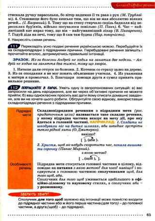 СкладибпйряЭие реченні:
стискала ручку парасольки, бо вітер надимав її та рвав з рук (М. Трублаі-
ні). 4. Становище його було кепське тим, що він не мав абсолютно ніяких
речей... (І. Багряний). 5. Тому що на степу стирчало скрізь бадилля від пе-
ресохлих бур'янів, військо посувалося повільно (П. Панч). 6. Час — най-
лютіший кат якраз тому, що він - найгуманніший лікар (В. Пахаренко).
7. Годуй діда на печі, тому що й сам там будеш (Нар. творчість).
II. Накресліть схеми речень.
^ К Щ Ш Перекладіть усно подані речення українською мовою. Перебудуйте їх
на складнопідрядні з підрядними причини. Перебудовані речення запишіть і
прочитайте вголос, дотримуючись правильної інтонації.
З Р А З О К . Из-за болезни Андрей не ходил на занятия две недели. - Ан-
дрій не ходив на заняття два тижні, тому що хворів.
1. Наташе дали отпуск по болезни. 2. Котенок со страху залез на дерево.
3. Из-за опоздания я не мог понять объяснение учителя. 4. Из уважения
к матери я промолчал. 5. Благодаря помощи друга я сумел принять пра-
вильное решение.
ПОПРАЦЮЙТЕ В ПАРАХ. Уявіть одну із запропонованих ситуацій: а) вас
запросили на день народження, але ви через об'єктивні причини не можете
прийти; б) ваш однокласник просить вас дати йому списати домашне завдан-
ня, але ви не хочете цього робити. Обґрунтуйте свою відмову, використавши
складнопідрядні речення з підрядними причини.
Підрядні Складнопідрядним реченням з підрядним мети (рос.
мети придаточным цели) називається таке складне речення,
у якому підрядна частина вказує на мету дії, про яку
йдеться в головній частині. НАПРИКЛА £ 1. Солдати не
шкодували ніг на битих шляхах, аби швидше зустріти
тепло рідної хати (О. Дмитерко).
навіщо?
[ М а ^ и ) .
2. Христя, щоб як-небудь скоротити час, почала вишива-
ти сорочку (Панас Мирний).
з якою метою?
[ , ( щ о б ^ ] .
Особливості Підрядна мети стосується головної частини в цілому, від-
речень повідає на питання з якою метою? для чого? навіщо? і по-
єднується з головною частиною сполучниками щоб, для
того щоб, аби.
Сполучник для того щоб уживається здебільшого в офі-
ційно-діловому та науковому стилях, а сполучник аби —
у розмовному.
ЗВЕРНІТЬ УВАГУ!
Сполучник для ТОГО щоб залежно від інтонації може повністю входити
до підрядної частини або ж його перша частина (для ТОГО) - до головної
частини, а друга (щоб) - до підрядної.
65
 