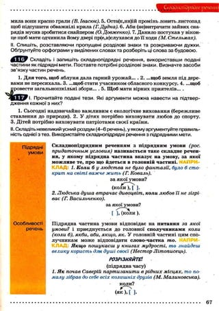 Складиоґйрядие речення
мила вони красно грали (В. Івасюк). 5. Оста(н,нн)ій промінь ловить листопад
щоб підсушити обважнілі крила (Г. Дудка). 6. Аби (не)витрачати зайвих сна-
рядів мусив зробитися снайпером (О.Довженко). 7. Данило постукав у вікон-
це щоб мати одчинила йому двері пр(е,и)слухався до її ходи (М. Стельмах).
II. Спишіть, розставляючи пропущені розділові знаки та розкриваючи дужки.
Обґрунтуйте орфограми у виділених словах та розберіть ці слова за будовою.
Складіть і запишіть складнопідрядні речення, використавши подані
частини як підрядні мети. Поставте потрібні розділові знаки. Визначте засоби
зв'язку частин речень.
1. Для того, щоб яблуня дала гарний урожай... . 2. ...щоб земля під дере-
вами не пересихала. 3. ...щоб стати учасником обласного конкурсу. 4. ...щоб
провести загальношкільні збори... . 5. Щоб мати вірних приятелів... .
Ч Г _
Щ Ц / І . Прочитайте подані тези. Які аргументи можна навести на підтвер-
дження кожної з них?
1. Сьогодні надзвичайно важливим є екологічне виховання (бережливе
ставлення до природи). 2. У дітях потрібно виховувати любов до спорту.
3. Дітей потрібно виховувати патріотами своєї країни.
II. Складіть невеликий усний роздум (4-6 речень), у якому аргументуйте правиль-
ність однієї з тез. Використайте складнопідрядні речення з підрядними мети.
Підрядні
умови
Особливості
речень
Складнопідрядним реченням з підрядним умови (рос.
придаточным условия) називається таке складне речен-
ня, у якому підрядна частина вказує на умову, за якої
можливе те, про що йдеться в головній частині. П
К Л А Д : 1. Коли б у людства не було фантазії, було б сто-
крат на світі важче жить (Г. Коваль).
за якої умови?
(коли), [ ].
2. Людська душа втрачає дивоцвіт, коли любов Ті не зігрі-
ває (Г. Васильченко).
за якої умови?
[ ], (коли).
Підрядна частина умови відповідає на питання за якої
умови? і приєднується до головної сполучниками коли
(коли б), якби, аби, якщо, як. У головній частині цим спо-
лучникам може відповідати слово-частка то.
Якщо пошукаєш у книгах мудрості, то знайдеш
велику користь д.т душі своєї (Нестор Літописець).
РОЗРІЗНЯЙТЕ1.
(підрядна часу)
І. Як почав Саверій партизанити в рідних місцях, то по-
малу зібрав до себе всіх колишніх друзів (М. Малиновська).
коли?
( я к ) , [ ].
67
 