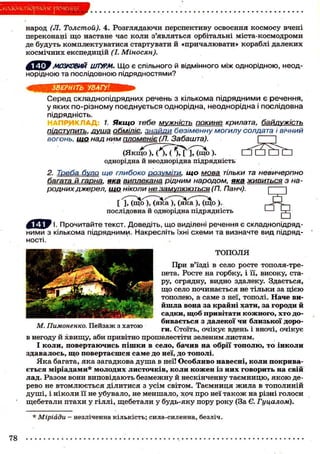 ІклаЗйопідрясіне речения
народ (Л. Толстой). 4. Розглядаючи перспективу освоєння космосу вчені
переконані що настане час коли з'являться орбітальні міста-космодроми
де будуть комплектуватися стартувати й «причалювати» кораблі далеких
космічних експедицій (І. Міносян).
МОЗКОВИМ иЛУРМ. Що є спільного й відмінного між однорідною, неод-
норідною та послідовною підрядностями?
ЗВЕРНІТЬ УВАГУ!
Серед складнопідрядних речень з кількома підрядними є речення,
у яких по-різному поєднується однорідна, неоднорідна і послідовна
підрядність.
1. Якщо тебе мужність докине крилата, байдужість
підступить, душа обміліє, знайди безіменну могилу солдата і вічний
вогонь, що над ним пломеніє (77. Забашта).
(Якщо ), ( ), ( ), [ ], (що ).
однорідна й неоднорідна підрядність
2. Треба було ще глибоко розуміти, що мова тільки та невичерпно
йагата й гарна, яка виплекана. рідним народом, яка живиться з на-
родних джерел, що ніколи неї яамупюються (П. Панч).
[ і Г ^ о ^ Г ^ а Х ^ а И щ о ).
послідовна й однорідна підрядність
' І. Прочитайте текст. Доведіть, що виділені речення є складнопідряд-
ними з кількома підрядними. Накресліть їхні схеми та визначте вид підряд-
ності.
ТОПОЛЯ
При в'їзді в село росте тополя-тре-
пета. Росте на горбку, і її, високу, ста-
ру, огрядну, видно здалеку. Здається,
що село починається не тільки за цією
тополею, а саме з неї, тополі. Наче ви-
йшла вона за крайні хати, за городи й
садки, щоб привітати кожного, хто до-
бивається з далекої чи близької доро-
ги. Стоїть, очікує вдень і вночі, очікує
в негоду й хвищу, аби привітно прошелестіти зеленим листям.
І коли, повертаючись пішки в село, бачив на обрії тополю, то інколи
здавалось, що повертаєшся саме до неї, до тополі.
Яка багата, яка загадкова душа в неї! Особливо навесні, коли покрива-
ється міріадами* молодих листочків, коли кожен із них говорить на свій
лад. Разом вони виповідають безмежну й нескінченну таємницю, якою де-
рево не втомлюється ділитися з усім світом. Таємниця жила в тополиній
душі, і ніколи її не убувало, не меншало, хоч про неї також на різні голоси
щебетали птахи у гіллі, щебетали у будь-яку пору року (За Є. Гуцалом).
М. Пимоненко. Пейзаж з хатою
* Міріади - незліченна кількість; сила-силенна, безліч.
78
 