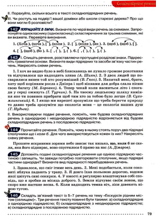 Складного) рядне речення
II. Порахуйте, скільки всього в тексті складнопідрядних речень.
. Чи ростуть на подвір'ї вашої домівки або школи старезні дерева? Про що
вони могли б розповісти?
' ПОПРАЦЮЙТЕ В ПАРАХ. Визначте по черзі види речень за схемами. Запро-
понуйте однокласнику (однокласниці) скластиречення за трьома схемами, які
ви вкажете. Перевірте виконання. ^^
— Ч — — > A
1. (Хоча ), (хоча ), [ ], (коли ). 2. [ ], (коли ), (як ). 3. (щоб ), (щоб ), [ ].
4. [ М щ ^ б М б о ). 5. [ 7 ? ) , / И < ) . 6. ь 7 м ) , / И ).
'І. Спишіть речення, розставляючи пропущені розділові знаки. Підкрес-
літь граматичні основи. Визначте види підрядних та засоби зв'язку частин ре-
чень. Накресліть схеми речень.
1.1 хоч не видно було в небі блискавиць не лунало громове рокотання
та відчувалося щ о надходить злива (А. Шиян). 2. З двох людей що по-
сварилися винен той хто розумніший (В. Гюго). 3. Напитай мені, брате,
хату щоб корінням росла з Дніпра і щоб вікнами для добра слала пісню
свою багату (М. Боровко). 4. Тепер чекай коли насниться літо і спога-
ди у серці оживуть (І. Турчин). 5. На твоєму людському шляху камін-
ня яке ти повинен прибрати щоб тим хто за тобою було легше (В. Сухо-
млинський). 6. І я к щ о ми нарешті зрозуміли що треба берегти природу
то давно треба зрозуміти що екологія мови - це екологія наших душ
(Г. Нудьга).
II. Використовуючи подані речення, поясніть, чим будова складнопідрядних
речень з однорідною і неоднорідною підрядністю відрізняється від будови
складнопідрядних речень з послідовною підрядністю.
Прочитайте речення. Поясніть, чому в ньому стоять поруч два підрядні
сполучники що і коли б. Для чого використовується кожен із них? Накресліть
схему речення.
Прошите яскравими зорями небо звисає так низько, що, коли б не ске-
ля, яка його підпирає, воно спустилося б прямо на нас (А.Дімаров).
'Доповніть подані складнопідрядні речення ще однією підрядною час-
тиною і запишіть. Чи завжди потрібно повторювати сполучник, якщо підрядні
частини однорідні? Визначте вид підрядності перебудованих речень.
1. Здавалося, що сніг ітиме весь день. 2. Мені подобається, коли соко-
виті яблука падають у траву. 3. Я довго їхав польовою дорогою, вздовж
якої цвітуть сині сокирки. 4. У юності я регулярно влаштовував собі спо-
відь, що я зробив за місяць доброго. 5. Земля відчуває своїм лоном, що
скоро вже настане весна. 6. Коли надходить темна ніч, ліси дзвенять ні-
мою тугою.
І Ц ^ 1 Складіть зв'язний текст із 5-7 речень на тему «Екскурсія рідним міс-
том (селищем)». Три речення тексту повинні бути такими: а) складнопідрядне
з однорідною підрядністю; б) складнопідрядне з неоднорідною підрядністю;
в) складнопідрядне з послідовною підрядністю.
79
 