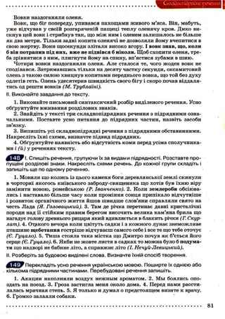 Складного) рядне речення
Вовки наздоганяли оленя.
Вовк, що біг попереду, упивався пахощами живого м'яса. Він, мабуть,
уже відчував у своїй розгаряченій пащеці теплу оленячу кров. Дико ви-
скнув цей вовк і стрибнув так, що між ним і оленем залишалось не більше
як два метри. Тільки задні копита оленячі не дозволяли йому вчепитися в
свою жертву. Вони щосекунди злітали високо вгору. І вовк знав, що, коли
б він потрапив під них, вже не підвівся б ніколи. Щоб схопити оленя, тре-
ба зрівнятися з ним, плигнути йому на спину, вп'ястися зубами в шию.
Чотири вовки наздоганяли оленя. Але сталося те, чого жоден вовк не
сподівався. Затримавшись тільки на десяту частку секунди, оксамитовий
олень з такою силою хвицнув копитами переднього вовка, що той без духу
одлетів геть. Олень удесятерив швидкість свого бігу і скоро почав віддаля-
тись од решти вовків (М. Трублаїні).
II. Виконайте завдання до тексту.
1. Виконайте письмовий синтаксичний розбір виділеного речення. Усно
обґрунтуйте вживання розділових знаків.
2. Знайдіть у тексті три складнопідрядних речення з підрядними озна-
чальними. Поставте усно питання до підрядних частин, назвіть засоби
зв'язку.
3. Випишіть усі складнопідрядні речення з підрядними обставинними.
Накресліть їхні схеми, визначте підвид підрядних.
4. Обґрунтуйте наявність або відсутність коми перед усіма сполучника-
ми і (й) у реченнях тексту.
^ ^ У і . Спишіть речення, групуючи їх за видами підрядності. Розставте про-
пущені розділові знаки. Накресліть схеми речень. До кожної групи складіть і
запишіть ще по одному реченню.
1. Мовили що колись із цього каменя боги деревлянської землі скинули
в чорториї якогось київського заброду-священика що хотів був їхню віру
замінити новою, ромейською (Р. Іванченко). 2. Коли землероби обсіюва-
лись і наставало більше часу коли проміння сонця припікало відчутніше
і розвиток органічного життя йшов швидше слов'яни справляли свято на
честь Лада (Я. Головацький). 3. Там де річка перетинає давні кристалічні
породи над її стійким правим берегом височить велика кам'яна брила що
нагадує голову древнього рицаря який вдивляється в блакить річки (Г. Скур-
лат). 4. Отдкого вечора коли цвітуть садки і з кожного лунає знеможливе
пташине щебетання гостріше відчуваєш самого себе і все те що тебе оточує
(Є. Гуцало). 5. ТИша стояла така містка що Дмитро почув як б'ється його
серце (Є. Гуцало). 6. Якби не жовте листя в садках то можна було б подума-
ти що надворі не бабине літо, а справжнє літо (І. Нечуй-Левицький).
II. Розберіть за будовою виділені слова. Визначте їхній спосіб творення.
^ р У Перекладіть усно речення українською мовою. Поширте їх однією або
кількома підрядними частинами. Перебудовані речення запишіть.
1. Акации наполняли воздух нежным ароматом. 2. Мы боялись опо-
здать на поезд. 3. Гроза застигла меня около дома. 4. Перед нами рассти-
лалась мрачная степь. 5. Я только и думал о предстоящем визите к врачу.
6. Громко залаяли собаки.
81
 