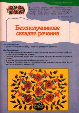 Синтаксис.1 lytіктуація
Коли тикає народна мова, народу більше нема!
Відберіть у народу все - він усе може повернути,
відберіть мову — він ніколи більше не створить
її: вмерла мова в устах народу •- вмер і народ.
Безсполучникове
складне речення
Виуишшмяш:
основні ознаки безсполучникового складного речення.
Ви вмітимете:
знаходити безсполучникові складні речення, визначати смислові від-
ношення між їхніми частинами;
ставити розділові знаки між частинами безсполучникових складних
речень;
інтонувати безсполучникові складні речення;
будувати безсполучникові складні речення, використовувати їхні вира-
жальні можливості в мовленні.
К. Ушинсвкий
 