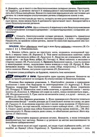 беухюлучиико&е речеш
II. Доведіть, що в тексті є сім безсполучникових складних речень. Простежте,
чи надають ці речення легкості й невимушеності висловлюванню та чи роб-
лять його більш емоційним. Визначте смислові відношення між частинами цих
речень та з яким видом сполучникових речень співвідносне кожне з них.
РІП. Розгляньте ілюстрацію до тексту, складіть за нею усно невеликий опис ран-
ньої весни, яким можна було б доповнити прочитаний текст. Використайте в
описі безсполучникові речення.
^С^ЯЕМОЗКОВИЙ ШТУРМ. Що є спільного й відмінного між безсполучниковими
і сполучниковими (складносурядними і складнопідрядними) складними ре-
ченнями?
Спишіть безсполучникові складні речення, підкресліть граматичні
основи. Визначте, у яких реченнях частини однорідні, а в яких - неоднорідні.
Накресліть за зразком схеми речень, зазначте смислові відношення між їхні-
ми частинами.
З Р А З О К . Мені здається: твої очі в мою душу світять з вишини (В. Со-
сюра). [ ] : [ ] . Пояснювальні.
1. Вишня губить листя на причілку хати, журавель колодязний тру-
бить у мерзлу синь (В. Боровко). 2. Там мати залишилася самітня: синів
на фронт покликала війна (Д. Луценко). 3. Людство не усвідомить себе як
єдине ціле - не буде йому добра (О. Гончар). 4. Мені снилось: я мельник в
старому млині (М. Рильський). 5. Бринять бджолині крила, гудуть вулики
у виноградних лозах, задушлива спека повисла в саду (В. Кучер). 6. Роз-
почалися жнива - будь скупішим на слова (Нар. творчість). 7. Забіліли
сніги навколо Києва, загуляли хуртовини (О. Довженко).
II. Виділені слова розберіть за будовою, поясніть їхнє написання.
ПОПРАЦЮЙТЕ В ТІАРАХ. Прочитайте один одному речення. Визначте на
слух: а) просте речення чи складне; б) сполучникове чи безсполучникове.
Речення для першого учасника. 1. Пам'ятайте: людина з природною
усмішкою і сама стає бадьорою та життєрадісною (Із журналу). 2. Коли
Творець подарував Україні Пісню - пісенною стала Душа українців
(Н. Петрук). 3. Шматочок сині в неба позичаю, в проміння сонця - нитку
золоту (А. Клюско). 4. Обнімає ніч зорю за плечі, синьо посміхається зоря.,.
(М. Вінграновський). 5. Грає листя на веснянім сонці, а в душі — печаль, як
небеса (Д. Павличко).
Речення для другого учасника. 1. Коло примерклого багаття точиться
некваплива бесіда - кожен докидає до її повільного вогню по слову, по двоє
(Є. Гуцало). 2. А за вікном коротке літо і пахне кава полином (Г. Овсієнко).
3. Біля Тараса, на горі високій, співали в свято кобзарі пісні... (В. Грінчак).
4. Сидів і довго думав над собою блакитний вечір вдома повесні... (М. Він-
грановський). 5. Якщо комусь дано слово, то обов'язково дається і його від-
чуття (Г. Овсієнко).
Прочитайте виразно речення вголос. Визначте, з якою інтонацією
вимовляються їхні частини. Якими є ці речення за метою висловлювання та
емоційним забарвленням?
1. При світлі волі всі краї хороші, всі води гідні відбивати небо, усі гаї
подібні до Едему! (Леся Українка). 2. Трапиться слово зрадливе — геть
91
 