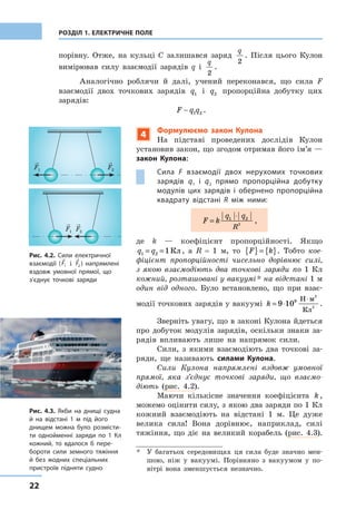 22
РОЗДІЛ 1. ЕЛЕКТРИЧНЕ ПОЛЕ
­порівну. Отже, на кульці С залишався заряд
q
2
. Після цього Кулон
вимірював силу взаємодії зарядів  q  і 
q
2
.
Аналогічно роблячи й далі, учений переконався, що сила F
взаємодії двох точкових зарядів  q1 і q2 пропор­ційна добутку цих
зарядів:
F q q 1 2 .
Рис. 4.2. Сили електричної
взаємодії (F1 і F2 ) напрямлені
вздовж умовної прямої, що
з’єднує точкові заряди
Рис. 4.3. Якби на днищі судна
й на відстані 1 м під його
днищем можна було розмісти-
ти однойменні заряди по 1 Кл
кожний, то вдалося б пере-
бороти сили земного тяжіння
й без жодних спеціальних
пристроїв підняти судно
4
Формулюємо закон Кулона
На підставі проведених дослідів Кулон
установив закон, що згодом отримав його ім’я —
закон Кулона:
Сила F взаємодії двох нерухомих точкових
зарядів  q1 і  q2 прямо пропорційна добутку
модулів цих зарядів і  обернено пропорційна
квадрату відстані R між ними:
F k
q q
R
=
⋅1 2
2
,
де k  — коефіцієнт пропорційності. Якщо
q q1 2 1= = Кл, а R  =  1 м, то F k{ } = { }. Тобто кое-
фіцієнт пропорційності чисельно дорівнює силі,
з  якою взаємодіють два точкові заряди по 1  Кл
кожний, розташовані у вакуумі * на відстані 1 м
один від одного. Було встановлено, що при взає-
модії точкових зарядів у вакуумі k = ⋅
⋅
9 109 Н м
Кл
2
2
.
Зверніть увагу, що в законі Кулона йдеться
про добуток модулів зарядів, оскільки знаки за-
рядів впливають лише на напрямок сили.
Сили, з якими взаємодіють два точкові за-
ряди, ще називають силами Кулона.
Сили Кулона напрямлені вздовж умовної
прямої, яка з’єднує точкові заряди, що взаємо-
діють (рис.  4.2).
Маючи кількісне значення коефіцієнта k ,
можемо оцінити силу, з якою два заряди по 1 Кл
кожний взаємодіють на відстані 1 м. Це дуже
велика сила! Вона дорівнює, наприклад, силі
тяжіння, що діє на великий корабель (рис.  4.3).
*	 У багатьох середовищах ця сила буде значно мен-
шою, ніж у  вакуумі. Порівняно з  вакуумом у  по-
вітрі вона зменшується незначно.
F1 F2
F1 F2
 