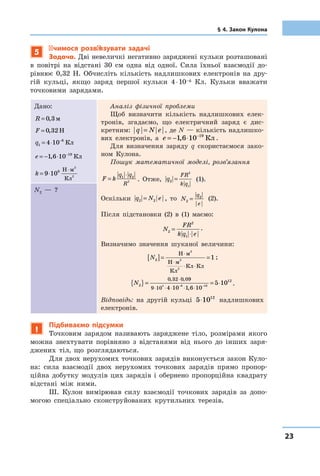 2323
§ 4. Закон Кулона
5
Учимося розв’язувати задачі
Задача. Дві невеличкі негативно заряджені кульки розташовані
в  повітрі на відстані 30  см одна від одної. Сила їхньої взаємодії до-
рівнює 0,32  Н. Обчисліть кількість надлишкових електронів на дру-
гій кульці, якщо заряд першої кульки 4 ⋅ 10–6 Кл. Кульки вважати
точковими зарядами.
Дано:
R = 0 3, м
F = 0 32, Н
q1
6
4 10= ⋅ −
Кл
e = − ⋅ −
1 6 10 19
, Кл
k = ⋅
⋅
9 109 Н м
Кл
2
2
Аналіз фізичної проблеми
Щоб визначити кількість надлишкових елек-
тронів, згадаємо, що електричний заряд є  дис-
кретним: q N e= , де N — кількість надлишко-
вих елек­тронів, а  e = − ⋅ −
1 6 10 19
, Кл .
Для визначення заряду q скористаємося зако-
ном ­Кулона.
Пошук математичної моделі, розв’язання
F k
q q
R
=
⋅1 2
2 . Отже, q
FR
k q
2
2
1
= (1).
Оскільки q N e2 2= , то N
q
e
2
2
= (2).
Після підстановки (2) в (1) маємо:
N
FR
k q e2
2
1
=
⋅
.
Визначимо значення шуканої величини:
N2[ ]= =
⋅
⋅
⋅ ⋅
Н м
Н м
Кл
Кл Кл
2
2
2
1 ;
N2
120 32 0 09
9 10
9
4 10 1 6 106 19
5 10{ }= = ⋅
⋅
⋅ ⋅ ⋅ ⋅ ⋅− −
, ,
,
.
Відповідь: на другій кульці 5 1012
⋅ надлишкових
електронів.
N2  — ?
!
Підбиваємо підсумки
Точковим зарядом називають заряджене тіло, розмірами якого
можна знехтувати порівняно з  відстанями від нього до інших заря-
джених тіл, що розглядаються.
Для двох нерухомих точкових зарядів виконується закон Куло-
на: сила взаємодії двох нерухомих точкових зарядів прямо пропор­
ційна добутку модулів цих зарядів і  обернено пропорційна квадрату
відстані між ними.
Ш. Кулон вимірював силу взаємодії точкових зарядів за допо-
могою спеціально сконструйованих крутильних терезів.
 