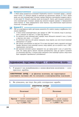 24
РОЗДІЛ 1. ЕЛЕКТРИЧНЕ ПОЛЕ
?
Контрольні запитання
1. Який заряд називається точковим? Порівняйте поняття «точковий заряд» і «матері-
альна точка». 2*. Опишіть будову та принцип дії крутильних терезів. 3*. Як Ш. Кулон
довів, що сила взаємодії двох точкових зарядів обернено пропорційна квадрату відста-
ні між ними? 4*. Опишіть прийом, який застосував Ш. Кулон, щоб з’ясувати залежність
сили взаємодії двох точкових зарядів від значення модулів зарядів. 5. Сформулюйте
закон Кулона. 6. Чому, формулюючи закон Кулона, слід обов’язково користуватися
поняттям «точковий заряд»?
 Вправа № 4
(Під час розв’язування задач цієї вправи вважайте, що маєте справу з нерухомими точ-
ковими зарядами.)
З якою силою взаємодіятимуть два заряди по 1 1.	 · 10–4
Кл кожний, якщо їх розташу-
вати у  вакуумі на відстані 1 м один від одного?
Як зміниться сила взаємодії двох зарядів, якщо збільшити кожний із  них у  2  рази,2.	
а  відстань між ними  — у  4 рази?
Як змінилася відстань між двома зарядами, якщо відомо, що сила їхньої взаємодії3.	
збільшилася в  9 разів?
Дві кульки, розташовані на відстані 10 см одна від одної, мають однакові негативні4.	
заряди. Визначте силу взаємодії кульок, якщо відомо, що на кожній із них є 1 · 1011
надлишкових електронів.
Дві однакові металеві кульки заряджені так, що заряд однієї з  них у  5 разів біль-5*.	
ший, ніж заряд другої. Кульки змусили доторкнутись одну до одної й  розвели
на початкову відстань. У скільки разів змінилася сила взаємодії кульок, якщо вони
були заряджені однойменно? різнойменно?
Підбиваємо підсумки розділу 1 «електричне поле»
1.	 У розділі 1 ви познайомилися з новою фізичною величиною — елек-
тричним зарядом.
Електричний заряд — це фізична величина, що характеризує
властивість частинок або тіл вступати в електромагнітну взаємодію
2.	 Ви дізналися, що існує два роди електричних зарядів.
Позитивні Негативні
Протон — носій елементарного
позитивного заряду
qп = +1,6 ∙ 10–19 Кл
Електрон — носій елемен-
тарного негативного заряду
e = –1,6 ∙ 10–19 Кл
електричні заряди
 