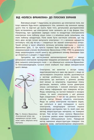 28
ВІД «КОЛЕСА ФРАНКЛІНА» ДО ПЛОСКИх ЕКРАНІВ
Вивчивши розділ 1 підручника, ви дізналися, що електричне поле, яке
існує навколо будь-якого зарядженого тіла, залежить від значення заряду
цього тіла та відстані до нього. Крім того, детальними дослідженнями
було встановлено, що електричне поле залежить ще й від форми тіла.
Наприклад, при однакових зарядах голки та кондуктора електроскопа
електричне поле поблизу кінця голки є в мільйони разів сильнішим, ніж
поле поблизу кондуктора. Поле може бути настільки сильним, що під
його дією вістря почне випускати електрони і ті з великою швидкістю
летітимуть геть від вістря,— створиться так званий «електричний вітер».
Такий «вітер» у змозі обертати легеньку металеву вертушку — «колесо
Франкліна» (рис. 1). Ця проста іграшка була винайдена ще у XVIII ст.
американським ученим Бенджаміном Франкліном (1706–1790) та дозволила
йому запропонувати спосіб захисту від руйнівного впливу блискавки (про
це йтиметься в розділі 2 підручника).
Зрозуміло, що застосування автоелектронної емісії — явища
випускання електронів провідними твердими речовинами та рідинами під
дією сильного електричного поля — не обмежується «колесом Франкліна»
та блискавковідводом. Сучасні вчені знайшли інші сфери використання
цього явища.
Електрони, які вилетіли з вістря голки,
відштовхуватимуться один від одного і, якщо не
застосовувати спеціальні засоби, рухатимуться
у вигляді розбіжного пучка (конуса). Так,
електрони, що вилітають з ділянки, розмір
якої менше за мікрометр, подолавши певну
дистанцію, являють собою пучок діаметром
кілька сантиметрів. І кожний електрон пучка
несе певну інформацію про поверхню вістря.
Якщо, наприклад, на частині поверхні є оксидна
плівка, то виліт електронів з цієї ділянки
буде утрудненим. У той же час ділянка чистого
металу емітує більшу кількість електронів.
Якщо на шляху електронів поставити екран,
що світиться в разі попадання в нього
електронів, неоднорідне світіння екрана
проінформує дослідника про те, який саме має
вигляд мікроструктура матеріалу на поверхні
вістря. Тож вістря голки «колеса Франкліна»
в сучасних умовах може перетворюватися на
своєрідне «збільшувальне скло». Наведений
метод вивчення мікроструктури поверхні тіла
одержав назву «автоелектронна мікроскопія».
Рис. 1. «Колесо Франкліна».
«Електричний вітер» від
зарядженого вістря голки
може навіть обертати легку
вертушку
 
