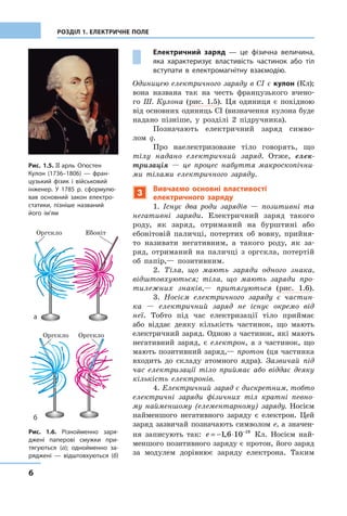 6
РОЗДІЛ 1. ЕЛЕКТРИЧНЕ ПОЛЕ
Рис. 1.5. Шарль Оґюстен
Кулон (1736–1806) — фран-
цузький ­фізик і  військовий
інженер. У 1785 р. сформулю-
вав основний закон електро-
статики, пізніше названий
його ім’ям
Рис. 1.6. Різнойменно заря-
джені паперові смужки при-
тягуються  (а); однойменно за-
ряджені  — ­відштовхуються (б)
Електричний заряд  — це фізична величина,
яка характеризує властивість частинок або тіл
вступати в електромагнітну взаємодію.
Одиницею електричного заряду в СІ є кулон (Кл);
вона названа так на честь французького вчено-
го Ш. Кулона (рис.  1.5). Ця одиниця є  похідною
від основних одиниць СІ (визначення кулона буде
надано пізніше, у  розділі 2 підручника).
Позначають електричний заряд симво-
лом  q.
Про наелектризоване тіло говорять, що
тілу надано електричний заряд. Отже, елек-
тризація  — це процес набуття макроскопічни-
ми тілами електричного заряду.
3
Вивчаємо основні властивості
електричного заряду
1. Існує два роди зарядів  — позитивні та
негативні заряди. Електричний заряд такого
роду, як заряд, отриманий на бурштині або
ебонітовій паличці, потертих об вовну, прийня-
то називати негативним, а  такого роду, як за-
ряд, отриманий на паличці з оргскла, потертій
об  папір,— позитивним.
2. Тіла, що мають заряди одного знака,
відштовхуються; тіла, що мають заряди про-
тилежних знаків,— притягуються (рис.  1.6).
3. Носієм електричного заряду є  частин-
ка  — електричний заряд не існує окремо від
неї. Тобто під час електризації тіло приймає
або віддає деяку кількість частинок, що мають
електричний заряд. Одною з частинок, які мають
негативний заряд, є  електрон, а  з  частинок, що
мають позитивний заряд,— протон (ця частинка
входить до складу атомного ядра). Зазвичай під
час електризації тіло приймає або віддає деяку
кількість електронів.
4. Електричний заряд є дискретним, тобто
електричні заряди фізичних тіл кратні певно-
му найменшому (елементарному) заряду. Носієм
найменшого ­негативного заряду є  електрон. Цей
заряд зазвичай позначають символом е, а значен-
ня записують так: e = − ⋅ −
1 6 10 19
, Кл. Носієм най-
меншого позитивного заряду є протон, його заряд
за модулем дорівнює заряду ­електрона. ­Таким
а
б
Оргскло
Оргскло Оргскло
Ебоніт
 